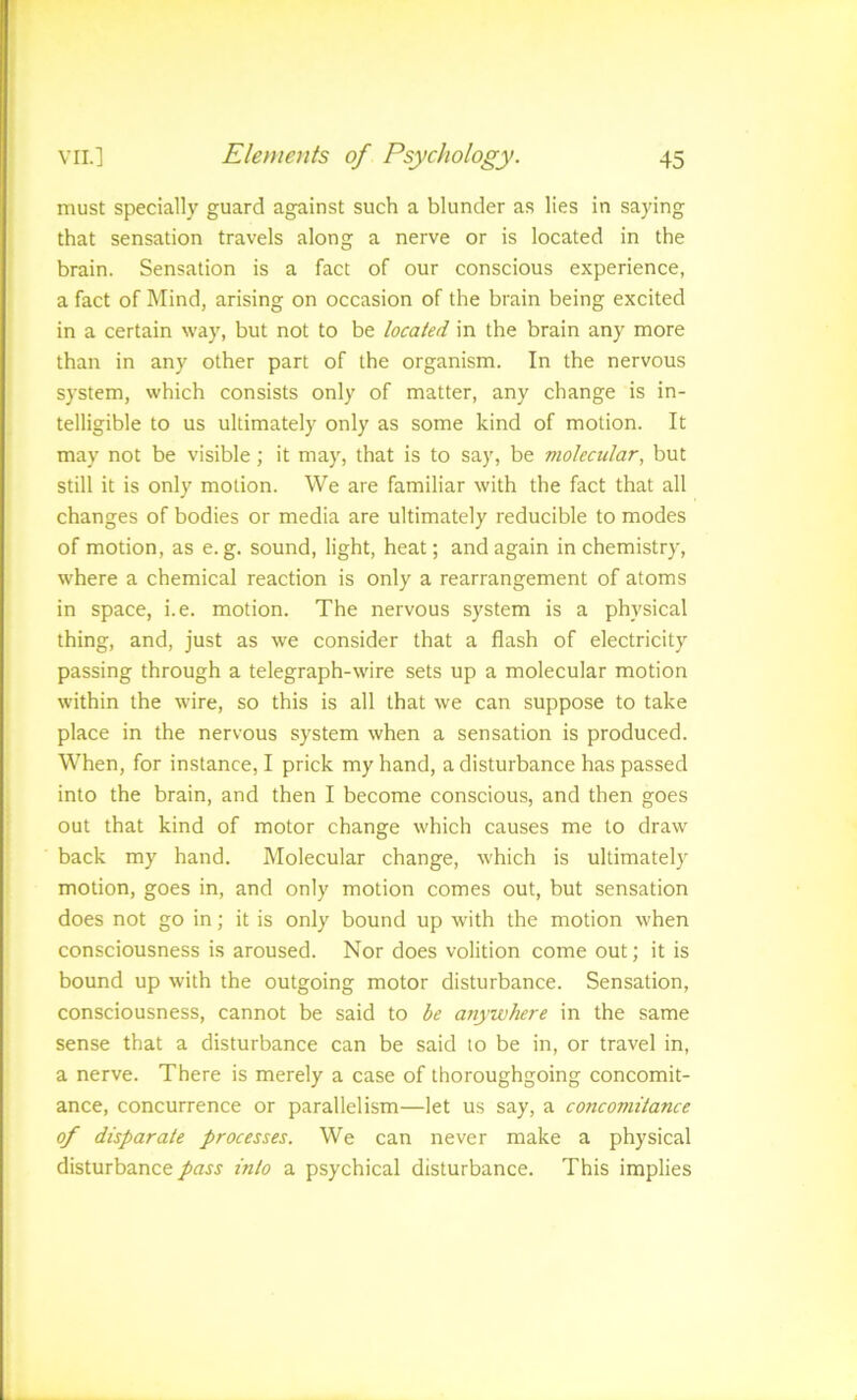 must specially guard against such a blunder as lies in saying that sensation travels along a nerve or is located in the brain. Sensation is a fact of our conscious experience, a fact of Mind, arising on occasion of the brain being excited in a certain way, but not to be located in the brain any more than in any other part of the organism. In the nervous system, which consists only of matter, any change is in- telligible to us ultimately only as some kind of motion. It may not be visible; it may, that is to say, be molecular, but still it is only motion. We are familiar with the fact that all changes of bodies or media are ultimately reducible to modes of motion, as e. g. sound, light, heat; and again in chemistry, where a chemical reaction is only a rearrangement of atoms in space, i.e. motion. The nervous system is a physical thing, and, just as we consider that a flash of electricity passing through a telegraph-wire sets up a molecular motion within the wire, so this is all that we can suppose to take place in the nervous system when a sensation is produced. When, for instance, I prick my hand, a disturbance has passed into the brain, and then I become conscious, and then goes out that kind of motor change which causes me to draw back my hand. Molecular change, which is ultimately motion, goes in, and only motion comes out, but sensation does not go in; it is only bound up with the motion when consciousness is aroused. Nor does volition come out; it is bound up with the outgoing motor disturbance. Sensation, consciousness, cannot be said to be anywhere in the same sense that a disturbance can be said to be in, or travel in, a nerve. There is merely a case of thoroughgoing concomit- ance, concurrence or parallelism—let us say, a concomitance of disparate processes. We can never make a physical disturbance pass into a psychical disturbance. This implies