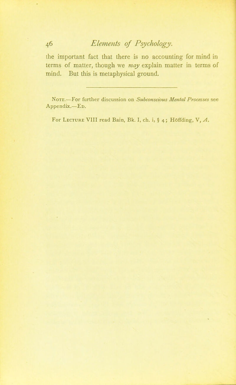 ihe important fact that there is no accounting for mind in terms of matter, though we may explain matter in terms of mind. But this is metaphysical ground. Note.—For further discussion on Subconscious Mental Processes see Appendix.—Ed. For Lecture VIII read Bain, Bk. I, ch. i, § 4; Hoflfding, V, A.