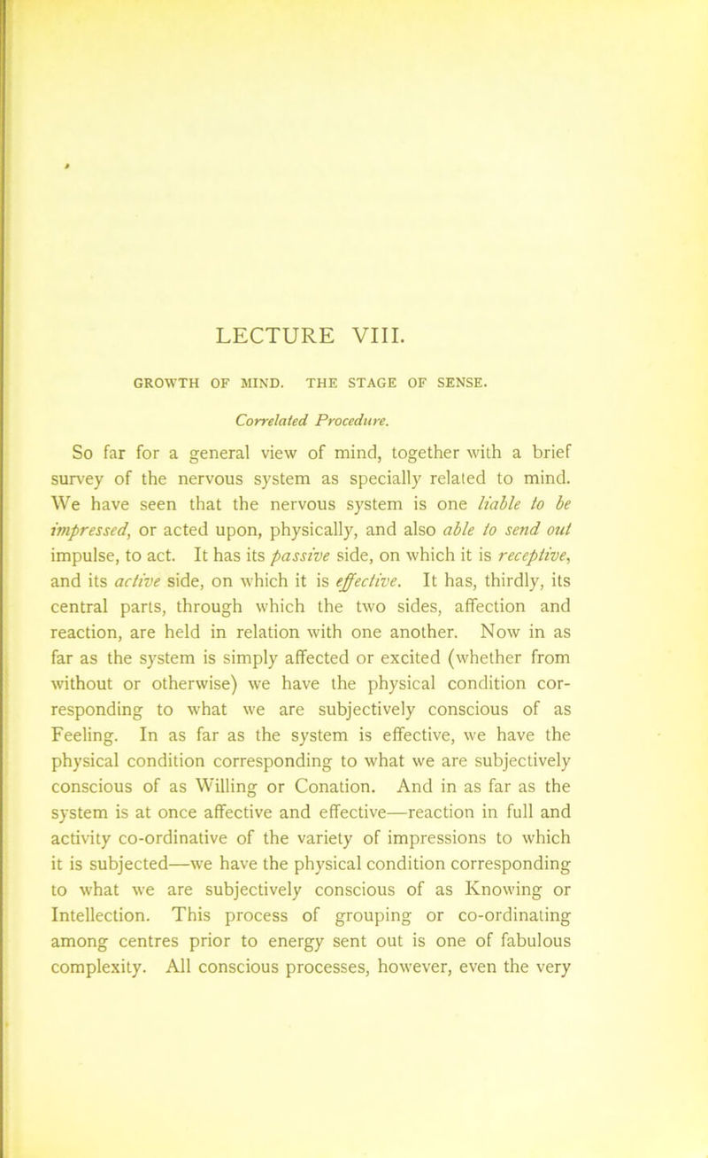 LECTURE VIII. GROWTH OF MIND. THE STAGE OF SENSE. Correlated Procedure. So far for a general view of mind, together with a brief survey of the nervous system as specially related to mind. We have seen that the nervous system is one liable to be impressed, or acted upon, physically, and also able to send out impulse, to act. It has its passive side, on which it is receptive, and its active side, on which it is effective. It has, thirdly, its central parts, through which the two sides, affection and reaction, are held in relation with one another. Now in as far as the system is simply affected or excited (whether from without or otherwise) we have the physical condition cor- responding to what we are subjectively conscious of as Feeling. In as far as the system is effective, we have the physical condition corresponding to what we are subjectively conscious of as Willing or Conation. And in as far as the system is at once affective and effective—reaction in full and activity co-ordinative of the variety of impressions to which it is subjected—we have the physical condition corresponding to what we are subjectively conscious of as Knowing or Intellection. This process of grouping or co-ordinating among centres prior to energy sent out is one of fabulous complexity. All conscious processes, however, even the very
