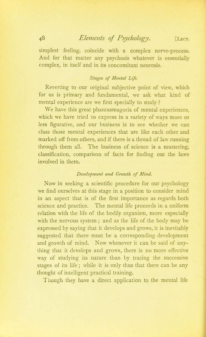 simplest feeling, coincide with a complex nerve-process. And for that matter any psychosis whatever is essentially complex, in itself and in its concomitant neurosis. Stages of Mental Life. Reverting to our original subjective point of view, which for us is primary and fundamental, we ask what kind of mental experience are we first specially to study ? We have this great phantasmagoria of mental experiences, which we have tried to express in a variety of ways more or less figurative, and our business is to see whether we can class those mental experiences that are like each other and marked off from others, and if there is a thread of law running through them all. The business of science is a mustering, classification, comparison of facts for finding out the laws involved in them. Development and Growth of Mind. Now in seeking a scientific procedure for our psychology we find ourselves at this stage in a position to consider mind in an aspect that is of the first importance as regards both science and practice. The mental life proceeds in a uniform relation with the life of the bodily organism, more especially with the nervous system; and as the life of the body may be expressed by saying that it develops and grows, it is ineritably suggested that there must be a corresponding development and growth of mind. Now whenever it can be said of any- thing that it develops and grows, there is no more effective way of studying its nature than by tracing the successive stages of its life; while it is only thus that there can be any thought of intelligent practical training. Though they have a direct application to the mental life
