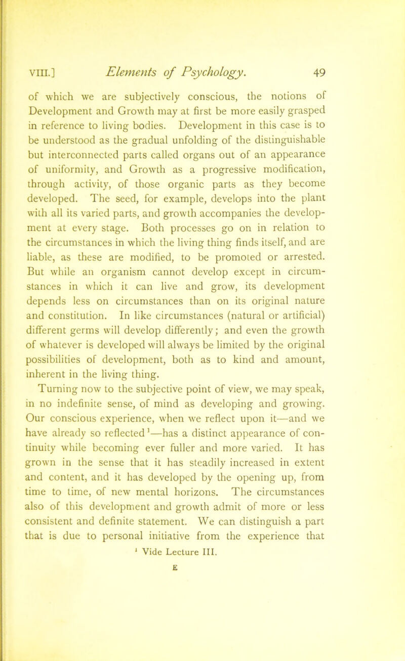 of which we are subjectively conscious, the notions of Development and Growth may at first be more easily grasped in reference to living bodies. Development in this case is to be understood as the gradual unfolding of the distinguishable but interconnected parts called organs out of an appearance of uniformity, and Growth as a progressive modification, through activity, of those organic parts as they become developed. The seed, for example, develops into the plant with all its varied parts, and growth accompanies the develop- ment at every stage. Both processes go on in relation to the circumstances in which the living thing finds itself, and are liable, as these are modified, to be promoted or arrested. But while an organism cannot develop except in circum- stances in which it can live and grow, its development depends less on circumstances than on its original nature and constitution. In like circumstances (natural or artificial) different germs will develop differently; and even the growth of whatever is developed will always be limited by the original possibilities of development, both as to kind and amount, inherent in the living thing. Turning now to the subjective point of view, we may speak, in no indefinite sense, of mind as developing and growing. Our conscious experience, when we reflect upon it—and we have already so reflected’—has a distinct appearance of con- tinuity while becoming ever fuller and more varied. It has grown in the sense that it has steadily increased in extent and content, and it has developed by the opening up, from time to time, of new mental horizons. The circumstances also of this development and growth admit of more or less consistent and definite statement. We can distinguish a part that is due to personal initiative from the experience that ' Vide Lecture III. £