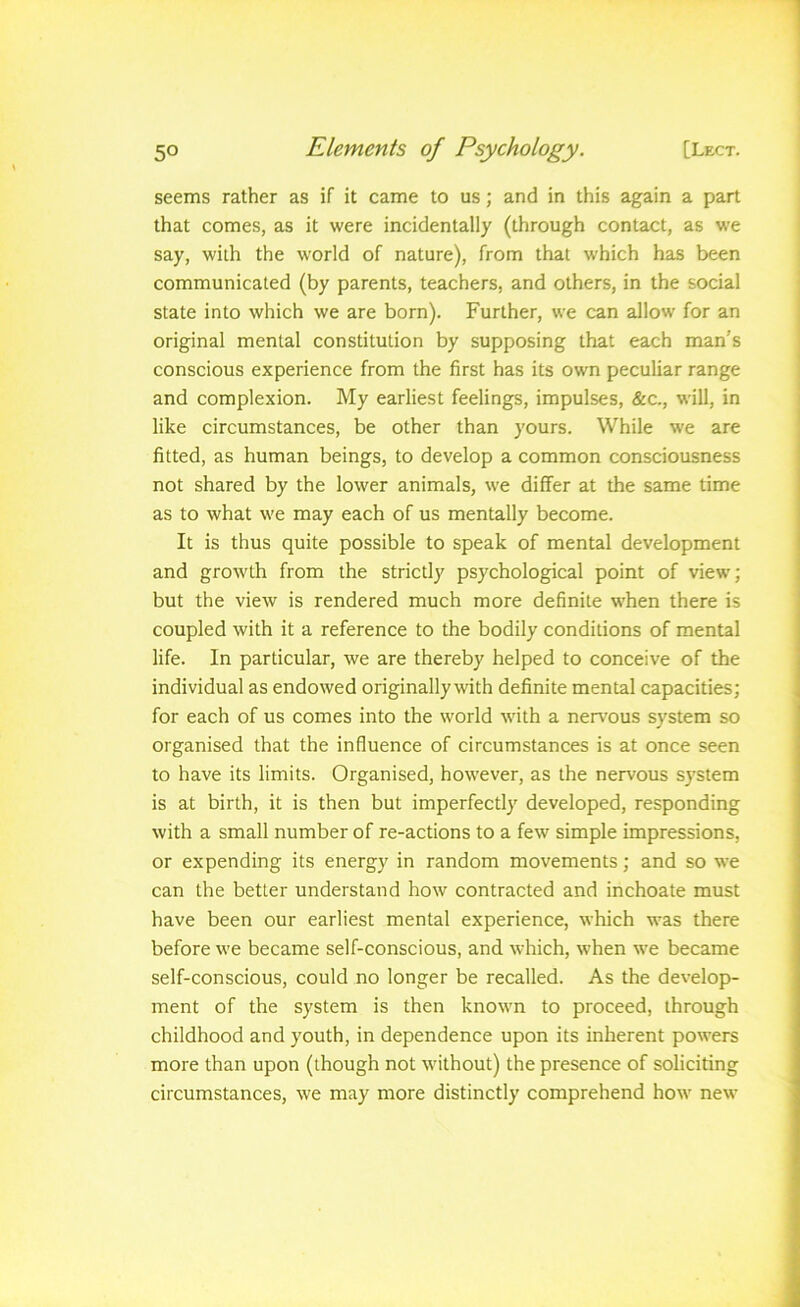seems rather as if it came to us; and in this again a part that comes, as it were incidentally (through contact, as w'e say, with the world of nature), from that which has been communicated (by parents, teachers, and others, in the social state into which we are born). Further, we can allow for an original mental constitution by supposing that each man’s conscious experience from the first has its own peculiar range and complexion. My earliest feelings, impulses, &c., will, in like circumstances, be other than yours. While we are fitted, as human beings, to develop a common consciousness not shared by the lower animals, we differ at the same time as to what we may each of us mentally become. It is thus quite possible to speak of mental development and growth from the strictly psychological point of view; but the view is rendered much more definite when there is coupled with it a reference to the bodily conditions of mental life. In particular, we are thereby helped to conceive of the individual as endowed originally with definite mental capacities; for each of us comes into the world with a nen'ous system so organised that the influence of circumstances is at once seen to have its limits. Organised, however, as the nervous system is at birth, it is then but imperfectly developed, responding with a small number of re-actions to a few simple impressions, or expending its energy in random movements; and so we can the better understand how contracted and inchoate must have been our earliest mental experience, which was there before we became self-conscious, and which, when we became self-conscious, could no longer be recalled. As the develop- ment of the system is then known to proceed, through childhood and youth, in dependence upon its inherent powers more than upon (though not without) the presence of soliciting circumstances, we may more distinctly comprehend how new
