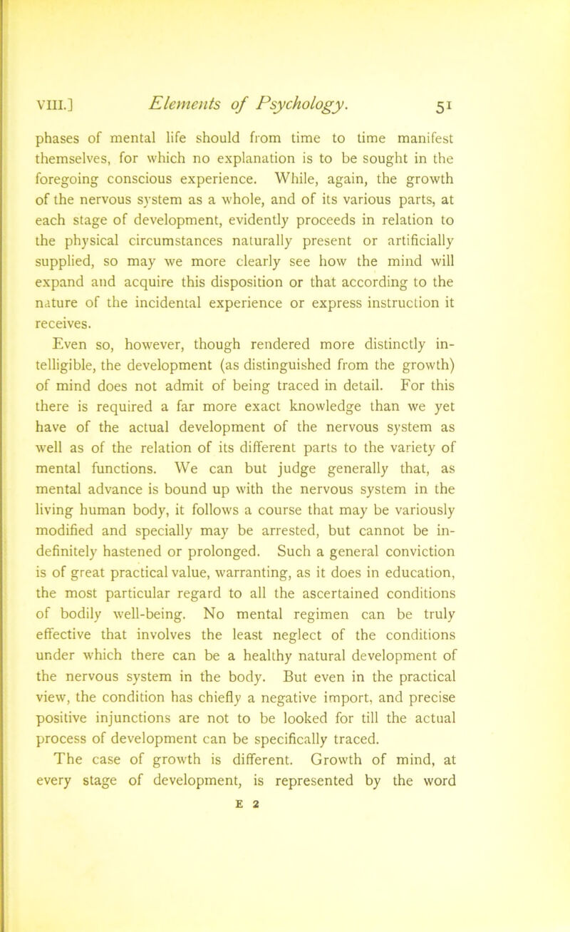 phases of mental life should from time to time manifest themselves, for which no explanation is to be sought in the foregoing conscious experience. While, again, the growth of the nervous system as a whole, and of its various parts, at each stage of development, evidently proceeds in relation to the physical circumstances naturally present or artificially supplied, so may we more clearly see how the mind will expand and acquire this disposition or that according to the nature of the incidental experience or express instruction it receives. Even so, however, though rendered more distinctly in- telligible, the development (as distinguished from the growth) of mind does not admit of being traced in detail. For this there is required a far more exact knowledge than we yet have of the actual development of the nervous system as well as of the relation of its different parts to the variety of mental functions. We can but judge generally that, as mental advance is bound up with the nervous system in the living human body, it follows a course that may be variously modified and specially may be arrested, but cannot be in- definitely hastened or prolonged. Such a general conviction is of great practical value, warranting, as it does in education, the most particular regard to all the ascertained conditions of bodily well-being. No mental regimen can be truly effective that involves the least neglect of the conditions under which there can be a healthy natural development of the nervous system in the body. But even in the practical view, the condition has chiefly a negative import, and precise positive injunctions are not to be looked for till the actual process of development can be specifically traced. The case of growth is different. Growth of mind, at every stage of development, is represented by the word £ 2