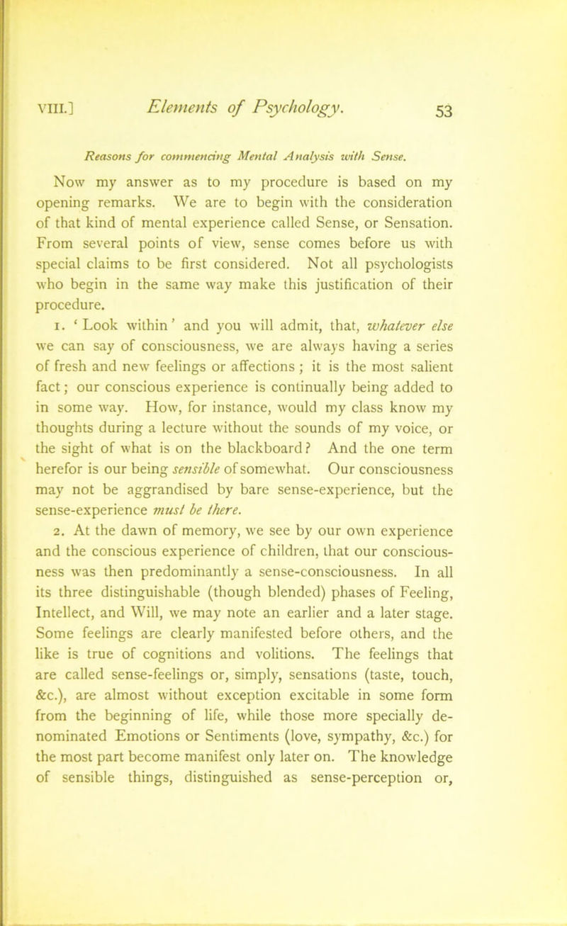 Reasons for commencing Mental Analysis with Sense. Now my answer as to my procedure is based on my opening remarks. We are to begin with the consideration of that kind of mental experience called Sense, or Sensation. From several points of view, sense comes before us with special claims to be first considered. Not all psychologists who begin in the same way make this justification of their procedure. 1. ‘Look within’ and you will admit, that, whatever else we can say of consciousness, we are always having a series of fresh and new feelings or affections ; it is the most salient fact; our conscious experience is continually being added to in some way. How, for instance, would my class know my thoughts during a lecture without the sounds of my voice, or the sight of what is on the blackboard? And the one term herefor is our being sensible of somewhat. Our consciousness may not be aggrandised by bare sense-experience, but the sense-experience must be there. 2. At the dawn of memory, we see by our own experience and the conscious experience of children, that our conscious- ness was then predominantly a sense-consciousness. In all its three distinguishable (though blended) phases of Feeling, Intellect, and Will, we may note an earlier and a later stage. Some feelings are clearly manifested before others, and the like is true of cognitions and volitions. The feelings that are called sense-feelings or, simply, sensations (taste, touch, &c.), are almost without exception excitable in some form from the beginning of life, while those more specially de- nominated Emotions or Sentiments (love, sympathy, &c.) for the most part become manifest only later on. The knowledge of sensible things, distinguished as sense-perception or,