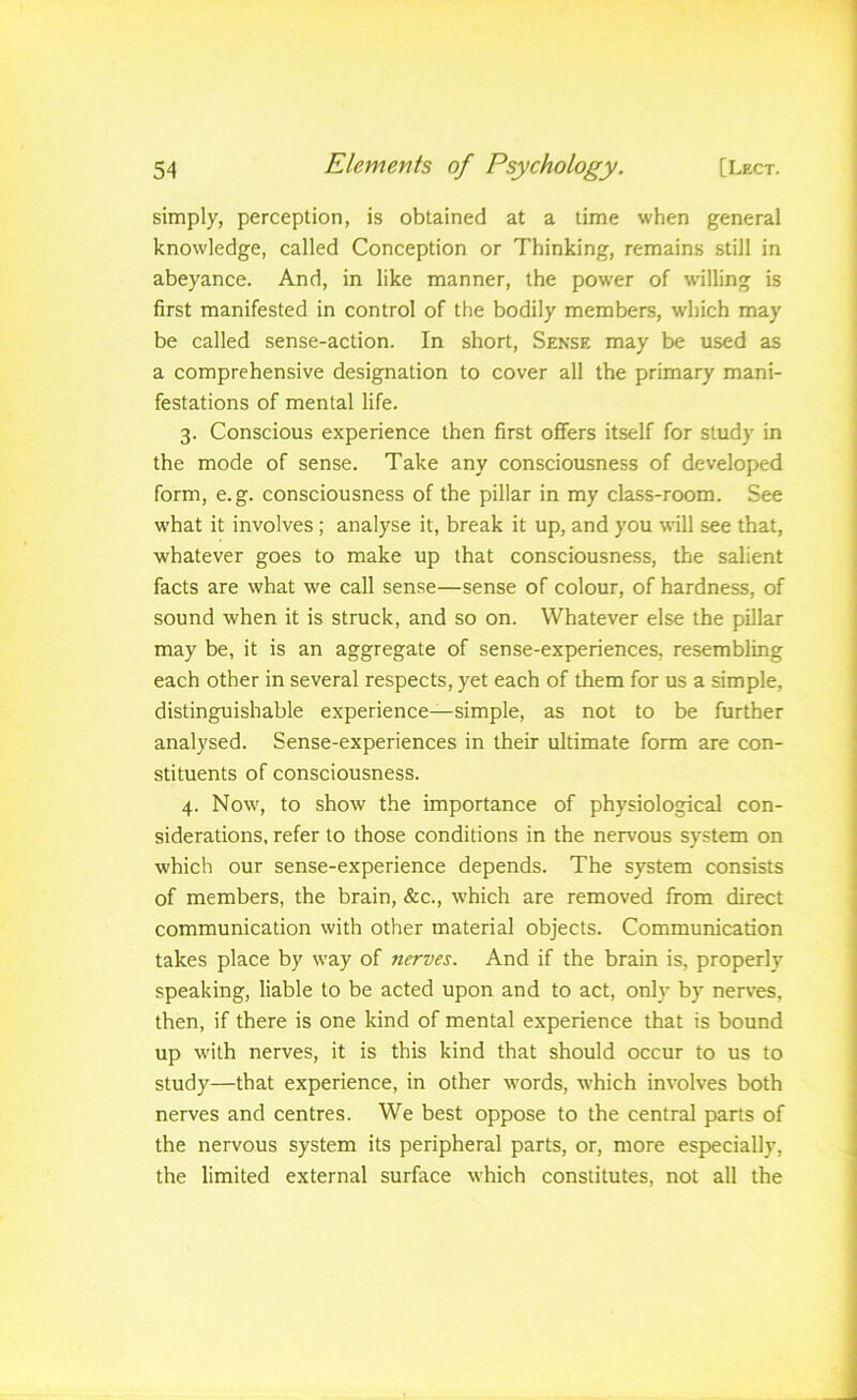 simply, perception, is obtained at a time when general knowledge, called Conception or Thinking, remains still in abeyance. And, in like manner, the power of willing is first manifested in control of the bodily members, which may be called sense-action. In short, Sense may be used as a comprehensive designation to cover all the primary mani- festations of mental life. 3. Conscious experience then first offers itself for study in the mode of sense. Take any consciousness of developed form, e.g. consciousness of the pillar in my class-room. See what it involves; analyse it, break it up, and you will see that, whatever goes to make up that consciousness, the salient facts are what we call sense—sense of colour, of hardness, of sound when it is struck, and so on. Whatever else the pillar may be, it is an aggregate of sense-experiences, resembling each other in several respects, yet each of them for us a simple, distinguishable experience—simple, as not to be further analysed. Sense-experiences in their ultimate form are con- stituents of consciousness. 4. Now, to show the importance of physiological con- siderations, refer to those conditions in the nervous system on which our sense-experience depends. The system consists of members, the brain, &c., which are removed from direct communication with other material objects. Communication takes place by way of nerves. And if the brain is, properly speaking, liable to be acted upon and to act, only by nerves, then, if there is one kind of mental experience that is bound up with nerves, it is this kind that should occur to us to study—that experience, in other words, which involves both nerves and centres. We best oppose to the central parts of the nervous system its peripheral parts, or, more especially, the limited external surface which constitutes, not all the