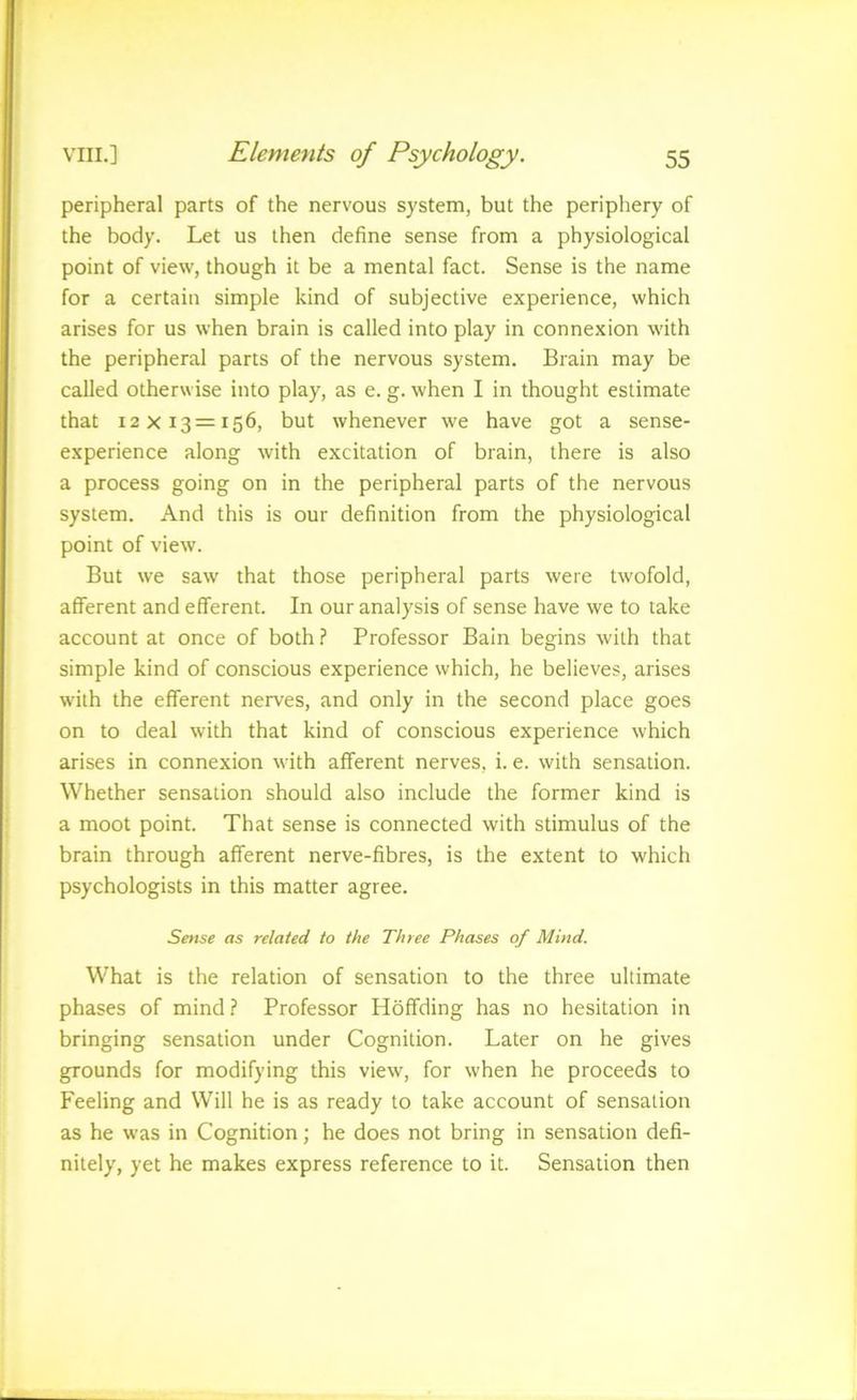 peripheral parts of the nervous system, but the periphery of the body. Let us then define sense from a physiological point of view, though it be a mental fact. Sense is the name for a certain simple kind of subjective experience, which arises for us when brain is called into play in connexion with the peripheral parts of the nervous system. Brain may be called otherwise into play, as e. g. when I in thought estimate that 12x13=156, but whenever we have got a sense- experience along with excitation of brain, there is also a process going on in the peripheral parts of the nervous system. And this is our definition from the physiological point of view. But we saw that those peripheral parts were twofold, afferent and efferent. In our analysis of sense have we to take account at once of both ? Professor Bain begins with that simple kind of conscious experience which, he believes, arises with the efferent nerves, and only in the second place goes on to deal with that kind of conscious experience which arises in connexion with afferent nerves, i. e. with sensation. Whether sensation should also include the former kind is a moot point. That sense is connected with stimulus of the brain through afferent nerve-fibres, is the extent to which psychologists in this matter agree. Sense as related to the Three Phases of Mind. What is the relation of sensation to the three ultimate phases of mind.? Professor Hoffding has no hesitation in bringing sensation under Cognition. Later on he gives grounds for modifying this view, for when he proceeds to Feeling and Will he is as ready to take account of sensation as he was in Cognition; he does not bring in sensation defi- nitely, yet he makes express reference to it. Sensation then