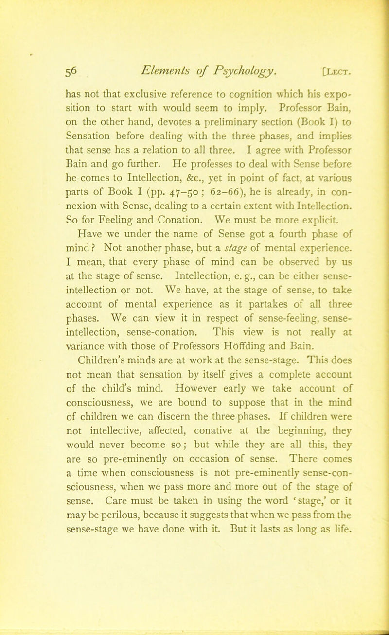 has not that exclusive reference to cognition which his expo- sition to start with would seem to imply. Professor Bain, on the other hand, devotes a preliminary section (Book I) to Sensation before dealing with the three phases, and implies that sense has a relation to all three. I agree with Professor Bain and go further. He professes to deal with Sense before he comes to Intellection, &c., yet in point of fact, at various parts of Book I (pp. 47-50 ; 62-66), he is already, in con- nexion with Sense, dealing to a certain extent with Intellection. So for Feeling and Conation. We must be more explicit. Have we under the name of Sense got a fourth phase of mind ? Not another phase, but a stage of mental experience. I mean, that every phase of mind can be observed by us at the stage of sense. Intellection, e. g., can be either sense- intellection or not. We have, at the stage of sense, to take account of mental experience as it partakes of all three phases. We can view it in respect of sense-feeling, sense- intellection, sense-conation. This view is not really at variance with those of Professors Hoffding and Bain. Children’s minds are at work at the sense-stage. This does not mean that sensation by itself gives a complete account of the child’s mind. However early we take account of consciousness, we are bound to suppose that in the mind of children we can discern the three phases. If children were not intellective, affected, conative at the beginning, they would never become so; but while they are all this, they are so pre-eminently on occasion of sense. There comes a time when consciousness is not pre-eminently sense-con- sciousness, when we pass more and more out of the stage of sense. Care must be taken in using the w'ord ‘ stage,’ or it may be perilous, because it suggests that when we pass from the sense-stage we have done with it. But it lasts as long as life.