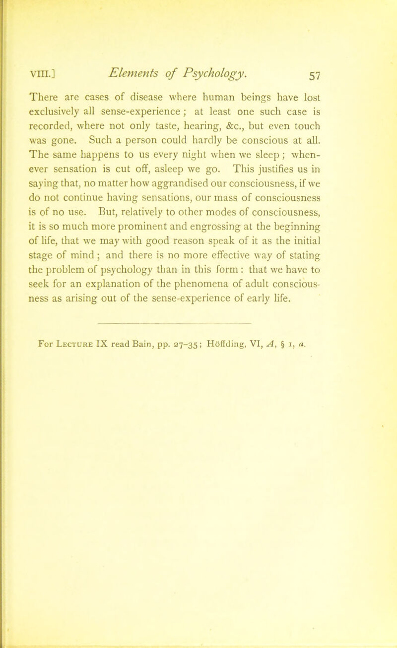 There are cases of disease where human beings have lost exclusively all sense-experience; at least one such case is recorded, where not only taste, hearing, &c., but even touch was gone. Such a person could hardly be conscious at all. The same happens to us every night when we sleep; when- ever sensation is cut off, asleep we go. This justifies us in saying that, no matter how aggrandised our consciousness, if we do not continue having sensations, our mass of consciousness is of no use. But, relatively to other modes of consciousness, it is so much more prominent and engrossing at the beginning of life, that we may with good reason speak of it as the initial stage of mind ; and there is no more effective way of stating the problem of psychology than in this form : that we have to seek for an explanation of the phenomena of adult conscious- ness as arising out of the sense-experience of early life. For Lecture IX read Bain, pp. 27-35; Hoffding, VI, A, § i, a.