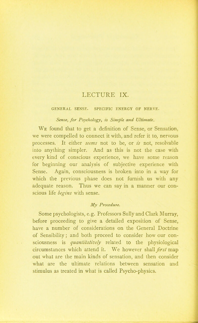 LECTURE IX. GENERAL SENSE. SPECIFIC ENERGY OF NERVE. Sense, for Psychology, is Simple and Ultimate. We found that to get a definition of Sense, or Sensation, we were compelled to connect it with, and refer it to, nervous processes. It either seems not to be, or is not, resolvable into anything simpler. And as this is not the case with every kind of conscious experience, we have some reason for beginning our analysis of subjective experience with Sense. Again, consciousness is broken into in a way for which the previous phase does not furnish us with any adequate reason. Thus we can say in a manner our con- scious life begins with sense. My Procedure. Some psychologists, e.g. Professors Sully and Clark IMurray, before proceeding to give a detailed exposition of Sense, have a number of considerations on the General Doctrine of Sensibility; and both proceed to consider how our con- sciousness is quantitatively related to the physiological circumstances which attend it. We however shall first map out what are the main kinds of sensation, and then consider what are the ultimate relations between sensation and stimulus as treated in what is called Psycho-physics.
