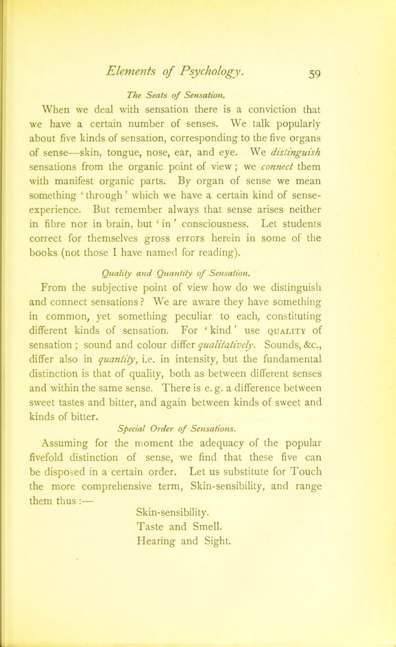 The Seats of Sensation. When we deal with sensation there is a conviction that we have a certain number of senses. We talk popularly about five kinds of sensation, corresponding to the five organs of sense—skin, tongue, nose, ear, and eye. We distinguish sensations from the organic point of view ; we connect them with manifest organic parts. By organ of sense we mean something ‘ through ’ which we have a certain kind of sense- experience. But remember always that sense arises neither in fibre nor in brain, but ‘ in ’ consciousness. Let students correct for themselves gross errors herein in some of the books (not those I have named for reading). Quality and Quantity of Sensation. From the subjective point of view how do we distinguish and connect sensations? We are aware they have something in common, yet something peculiar to each, constituting different kinds of sensation. For ‘ kind ’ use quality of sensation ; sound and colour differ qualitatively. Sounds, &c., differ also in quantity, i.e. in intensity, but the fundamental distinction is that of quality, both as between different senses and within the same sense. There is e. g. a difference between sweet tastes and bitter, and again between kinds of sweet and kinds of bitter. Special Order of Sensations. Assuming for the moment the adequacy of the popular fivefold distinction of sense, we find that these five can be disposed in a certain order. Let us substitute for Touch the more comprehensive term. Skin-sensibility, and range them thus:— Skin-sensibility. Taste and Smell. Hearing and Sight.