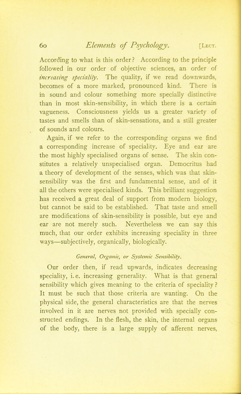 According to what is this order ? According to the principle followed in our order of objective sciences, an order of increasing speciality. The quality, if we read downwards, becomes of a more marked, pronounced kind. There is in sound and colour something more specially distinctive than in most skin-sensibility, in which there is a certain vagueness. Consciousness yields us a greater variety of tastes and smells than of skin-sensations, and a still greater of sounds and colours. Again, if we refer to the corresponding organs we find a corresponding increase of speciality. Eye and ear are the most highly specialised organs of sense. The skin con- stitutes a relatively unspecialised organ. Democritus had a theory of development of the senses, which was that skin- sensibility was the first and fundamental sense, and of it all the others were specialised kinds. This brilliant suggestion has received a great deal of support from modem biology, but cannot be said to be established. That taste and smell are modifications of skin-sensibility is possible, but eye and ear are not merely such. Nevertheless we can say this much, that our order exhibits increasing speciality in three ways—subjectively, organicall}', biologically. General, Organic, or Systemic Sensibility. Our order then, if read upwards, indicates decreasing speciality, i. e. increasing generality. What is that general sensibility which gives meaning to the criteria of speciality I It must be such that those criteria are wanting. On the physical side, the general characteristics are that the nerves involved in it are nerves not provided with specially con- structed endings. In the flesh, the skin, the internal organs of the body, there is a large supply of afferent nerves,