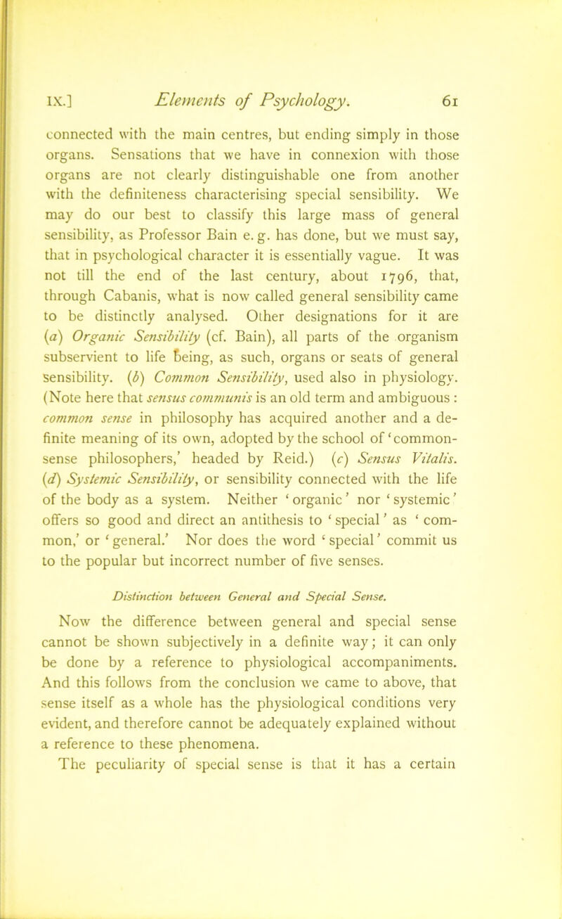 connected with the main centres, but ending simply in those organs. Sensations that we have in connexion with those organs are not clearly distinguishable one from another with the definiteness characterising special sensibility. We may do our best to classify this large mass of general sensibility, as Professor Bain e. g. has done, but we must say, that in psychological character it is essentially vague. It was not till the end of the last century, about 1796, that, through Cabanis, what is now called general sensibility came to be distinctly analysed. Other designations for it are (a) Orgajiic Sensibility (cf. Bain), all parts of the organism subservient to life &eing, as such, organs or seats of general sensibility, if) Common Sensibility, used also in physiology. (Note here that senstis communis is an old term and ambiguous : common sense in philosophy has acquired another and a de- finite meaning of its own, adopted by the school of‘common- sense philosophers,’ headed by Reid.) (r) Sensus Vitalis. {d) Systemic Sensibility, or sensibility connected with the life of the body as a system. Neither ‘ organic ’ nor ‘ systemic ’ offers so good and direct an antithesis to ‘ special ’ as ‘ com- mon,’ or ‘general.’ Nor does the word ‘special’ commit us to the popular but incorrect number of five senses. Distinction between General and Special Sense. Now the difference between general and special sense cannot be shown subjectively in a definite way; it can only be done by a reference to physiological accompaniments. And this follows from the conclusion we came to above, that sense itself as a whole has the physiological conditions very evident, and therefore cannot be adequately explained without a reference to these phenomena. The peculiarity of special sense is that it has a certain
