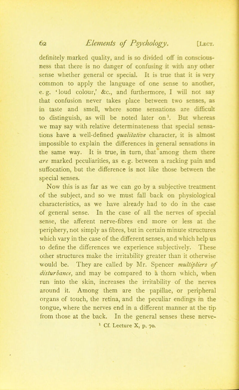 definitely marked quality, and is so divided off in conscious- ness that there is no danger of confusing it with any other sense whether general or special. It is true that it is very common to apply the language of one sense to another, e. g. ‘ loud colour,’ &c., and furthermore, I will not say that confusion never takes place between two senses, as in taste and smell, where some sensations are difficult to distinguish, as will be noted later on^ But whereas we may say with relative determinateness that special sensa- tions have a well-defined qualiiative character, it is almost impossible to explain the differences in general sensations in the same way. It is true, in turn, that among them there are marked peculiarities, as e. g. between a racking pain and suffocation, but the difference is not like those between the special senses. Now this is as far as we can go by a subjective treatment of the subject, and so we must fall back on physiological characteristics, as we have already had to do in the case of general sense. In the case of all the nerves of special sense, the afferent nerve-fibres end more or less at the periphery, not simply as fibres, but in certain minute structures which vary in the case of the different senses, and which help us to define the differences we experience subjectively. These other structures make the irritability greater than it otherwise would be. They are called by Mr. Spencer multipliers of disturbance, and may be compared to a thorn which, when run into the skin, increases the irritability of the nerves around it. Among them are the papillae, or peripheral organs of touch, the retina, and the peculiar endings in the tongue, where the nerves end in a different manner at the tip from those at the back. In the general senses these nerve- * Cf. Lecture X, p. 70.