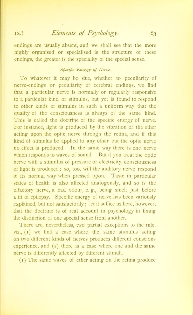 endings are usually absent, and we shall see that the more highly organised or specialised is the structure of these endings, the greater is the speciality of the special sense. Specific Energy of Nerve. To whatever it may be due, whether to peculiarity of nerve-endings or peculiarity of cerebral endings, we find that a particular nerve is normally or regularly responsive to a particular kind of stimulus, but yet is found to respond to other kinds of stimulus in such a uniform way that the quality of the consciousness is always of the same kind. This is called the doctrine of the specific energy of nerve. For instance, light is produced by the vibration of the ether acting upon the optic nerve through the retina, and if this kind of stimulus be applied to any other but the optic nerve no effect is produced. In the same way there is one nerve which responds to waves of sound. But if you treat the optic nerve with a stimulus of pressure or electricity, consciousness of light is produced; so, too, will the auditory nerve respond in its normal way when pressed upon. Taste in particular states of health is also affected analogously, and so is the olfactory nerve, a bad odour, e. g., being smelt just before a fit of epilepsy. Specific energy of nerve has been variously explained, but not satisfactorily; let it suffice us here, however, that the doctrine is of real account in psychology in fixing the distinction of one special sense from another. There are, nevertheless, two partial exceptions to the rule, viz., (i) we find a case where the same stimulus acting on two different kinds of nerves produces different conscious experience, and (2) there is a case where one and the same nerve is differently affected by different stimuli. (i) The same waves of ether acting on the retina produce