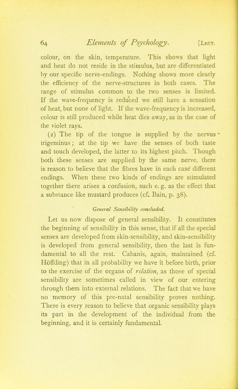 colour, on the skin, temperature. This shows that light and heat do not reside in the stimulus, but are differentiated by our specific nerve-endings. Nothing shows more clearly the efficiency of the nerve-structures in both cases. The range of stimulus common to the two senses is limited. If the wave-frequency is reduced we still have a sensation of heat, but none of light. If the wave-frequency is increased, colour is still produced while heat dies away, as in the case of the violet rays. (2) The tip of the tongue is supplied by the nervus trigeminus; at the tip we have the senses of both taste and touch developed, the latter to its highest pitch. Though both these senses are supplied by the same nerv'e, there is reason to believe that the fibres have in each case different endings. When these two kinds of endings are stimulated together there arises a confusion, such e. g. as the effect that a substance like mustard produces (cf. Bain, p. 38). General Sensibility concluded. Let US now dispose of general sensibility. It constitutes the beginning of sensibility in this sense, that if all the special senses are developed from skin-sensibility, and skin-sensibility is developed from general sensibility, then the last is fun- damental to all the rest. Cabanis, again, maintained (cf. Hoffding) that in all probability we have it before birth, prior to the exercise of the organs of relation, as those of special sensibility are sometimes called in view' of our entering through them into external relations. The fact that we have no memory of this pre-natal sensibility proves nothing. There is every reason to believe that organic sensibility plays its part in the development of the individual from the beginning, and it is certainly fundamental.