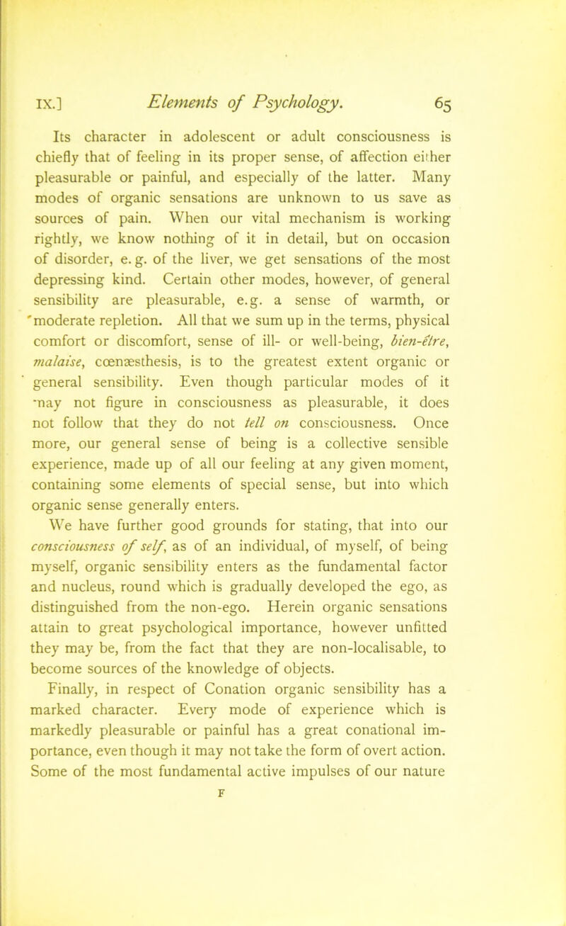 f IX.] Elements of Psychology. 65 Its character in adolescent or adult consciousness is chiefly that of feeling in its proper sense, of affection either pleasurable or painful, and especially of the latter. Many modes of organic sensations are unknown to us save as sources of pain. When our vital mechanism is working rightly, we know nothing of it in detail, but on occasion of disorder, e. g. of the liver, we get sensations of the most depressing kind. Certain other modes, however, of general sensibility are pleasurable, e.g. a sense of warmth, or 'moderate repletion. All that we sum up in the terms, physical comfort or discomfort, sense of ill- or well-being, bien-elre, malaise, ccenaesthesis, is to the greatest extent organic or general sensibility. Even though particular modes of it •nay not figure in consciousness as pleasurable, it does not follow that they do not iell on consciousness. Once more, our general sense of being is a collective sensible experience, made up of all our feeling at any given moment, containing some elements of special sense, but into which organic sense generally enters. We have further good grounds for stating, that into our consciousness of self, as of an individual, of myself, of being myself, organic sensibility enters as the fundamental factor and nucleus, round which is gradually developed the ego, as distinguished from the non-ego. Herein organic sensations attain to great psychological importance, however unfitted they may be, from the fact that they are non-localisable, to become sources of the knowledge of objects. Finally, in respect of Conation organic sensibility has a marked character. Every mode of experience which is markedly pleasurable or painful has a great conational im- portance, even though it may not take the form of overt action. Some of the most fundamental active impulses of our nature F