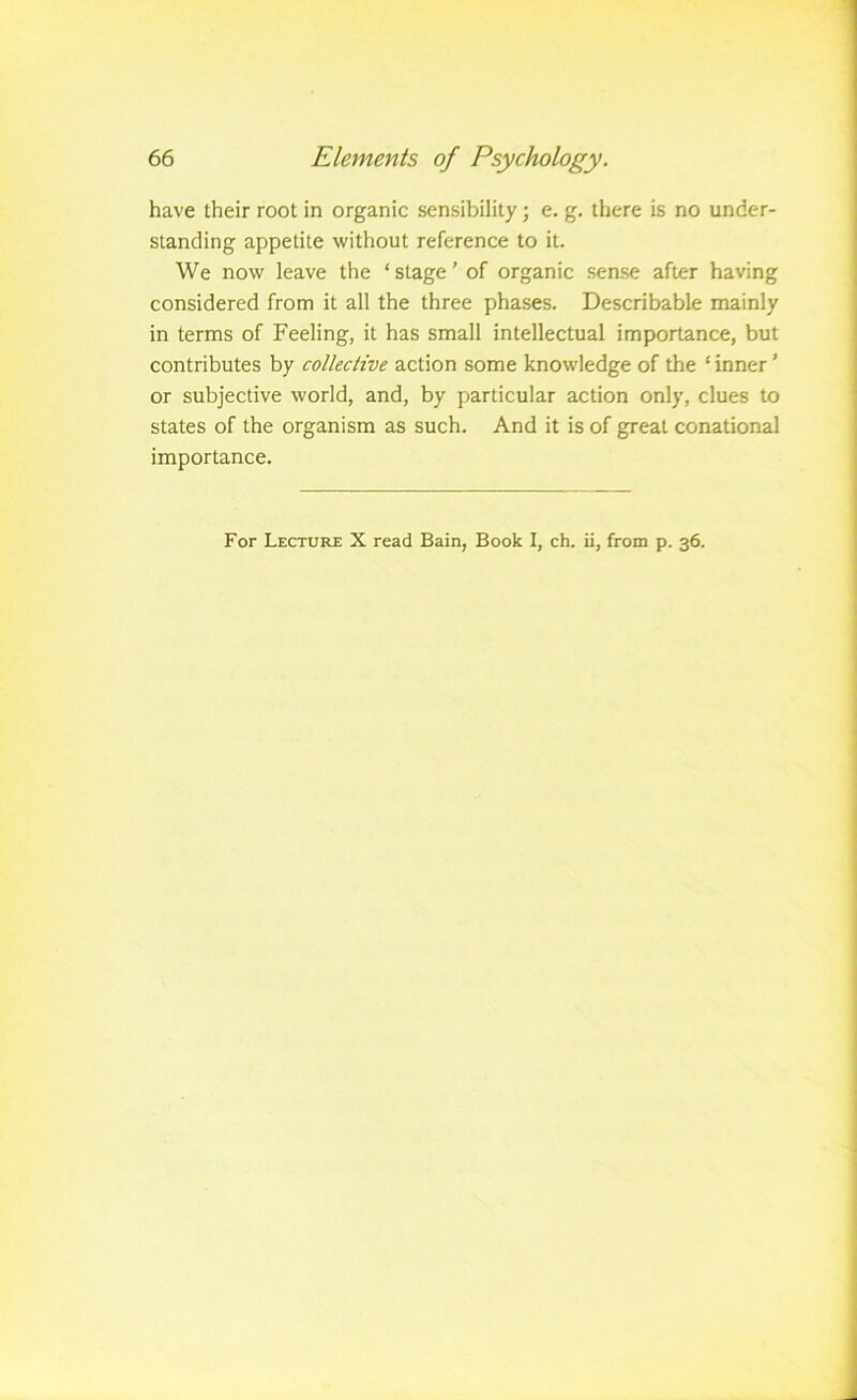 have their root in organic sensibility; e. g. there is no under- standing appetite without reference to it. We now leave the ‘ stage ’ of organic sense after having considered from it all the three phases. Describable mainly in terms of Feeling, it has small intellectual importance, but contributes by collective action some knowledge of the ‘ inner ’ or subjective world, and, by particular action only, clues to states of the organism as such. And it is of great conational importance. For Lecture X read Bain, Book I, ch. ii, from p. 36.