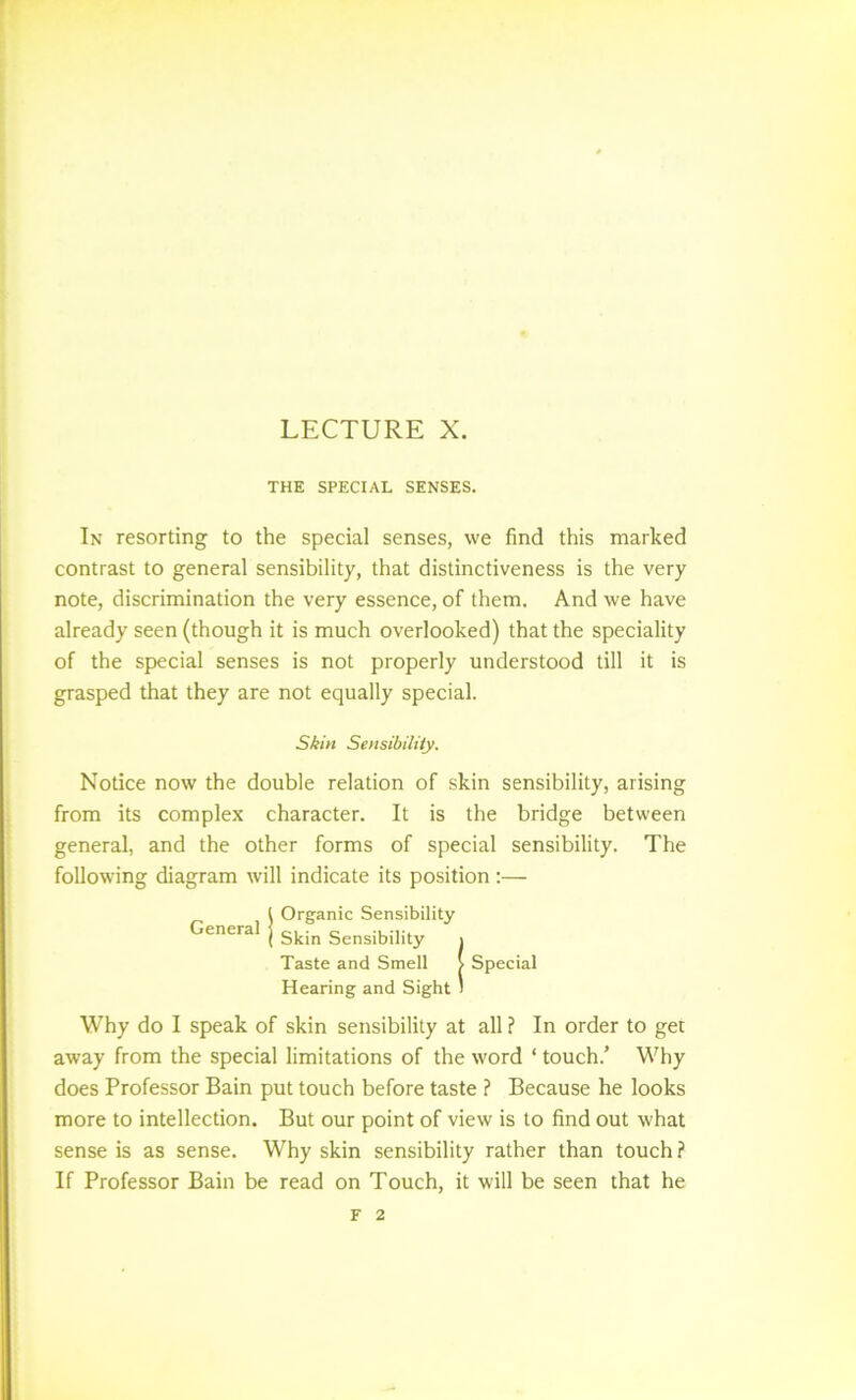 LECTURE X. THE SPECIAL SENSES. In resorting to the special senses, we find this marked contrast to general sensibility, that distinctiveness is the very note, discrimination the very essence, of them. And we have already seen (though it is much overlooked) that the speciality of the special senses is not properly understood till it is grasped that they are not equally special. Skin SensibilUy. Notice now the double relation of skin sensibility, arising from its complex character. It is the bridge between general, and the other forms of special sensibility. The following diagram will indicate its position:— ! Organic Sensibility Skin Sensibility i Taste and Smell > Special Hearing and Sight I Why do I speak of skin sensibility at all ? In order to get away from the special limitations of the word ‘ touch.’ Why does Professor Bain put touch before taste ? Because he looks more to intellection. But our point of view is to find out what sense is as sense. Why skin sensibility rather than touch ? If Professor Bain be read on Touch, it will be seen that he