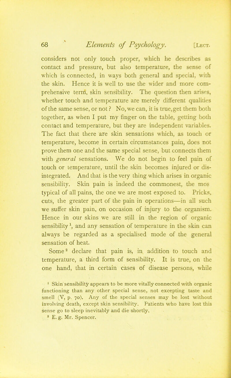 considers not only touch proper, which he describes as contact and pressure, but also temperature, the sense of which is connected, in ways both general and special, with the skin. Hence it is well to use the wider and more com- prehensive term, skin sensibility. The question then arises, whether touch and temperature are merely different qualities of the same sense, or not ? No, we can, it is true, get them both together, as when I put my finger on the table, getting both contact and temperature, but they are independent variables. The fact that there are skin sensations which, as touch or temperature, become in certain circumstances pain, does not prove them one and the same special sense, but connects them with general sensations. We do not begin to feel pain of touch or temperature, until the skin becomes injured or dis- integrated. And that is the very thing which arises in organic sensibility. Skin pain is indeed the commonest, the mos typical of all pains, the one we are most exposed to. Pricks, cuts, the greater part of the pain in operations—in all such we suffer skin pain, on occasion of injury to the organism. Hence in our skins we are still in the region of organic sensibility and any sensation of temperature in the skin can always be regarded as a specialised mode of the general sensation of heat. Some^ declare that pain is, in addition to touch and temperature, a third form of sensibility. It is true, on the one hand, that in certain cases of disease persons, while ‘ Skin sensibility appeal's to be more vitally connected with organic functioning than any other special sense, not excepting taste and smell (V, p. 70). Any of the special senses may be lost without involving death, except skin sensibility. Patients who have lost this Sense go to sleep inevitably and die shortly. “ E. g. Mr. Spencer.