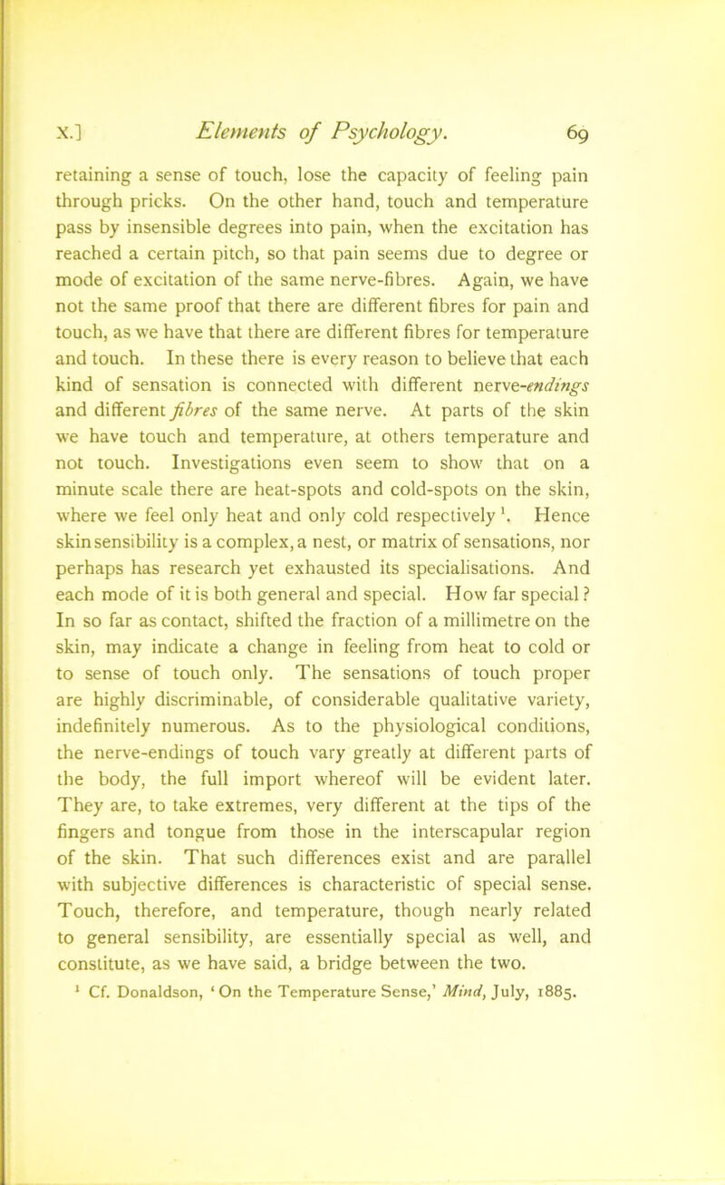 retaining a sense of touch, lose the capacity of feeling pain through pricks. On the other hand, touch and temperature pass by insensible degrees into pain, when the excitation has reached a certain pitch, so that pain seems due to degree or mode of excitation of the same nerve-fibres. Again, we have not the same proof that there are different fibres for pain and touch, as we have that there are different fibres for temperature and touch. In these there is every reason to believe that each kind of sensation is connected with different nerve-i?«(/z'«^j and different fibres of the same nerve. At parts of the skin we have touch and temperature, at others temperature and not touch. Investigations even seem to show that on a minute scale there are heat-spots and cold-spots on the skin, where we feel only heat and only cold respectively h Hence skin sensibility is a complex, a nest, or matrix of sensation.s, nor perhaps has research yet exhausted its specialisations. And each mode of it is both general and special. How far special.? In so far as contact, shifted the fraction of a millimetre on the skin, may indicate a change in feeling from heat to cold or to sense of touch only. The sensations of touch proper are highly discriminable, of considerable qualitative variety, indefinitely numerous. As to the physiological conditions, the nerve-endings of touch vary greatly at different parts of the body, the full import whereof will be evident later. They are, to take extremes, very different at the tips of the fingers and tongue from those in the interscapular region of the skin. That such differences exist and are parallel with subjective differences is characteristic of special sense. Touch, therefore, and temperature, though nearly related to general sensibility, are essentially special as well, and constitute, as we have said, a bridge between the two. * Cf. Donaldson, ‘On the Temperature Sense,’ Mind, ]vi\y, 1885.