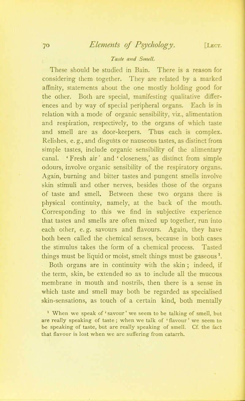 Taste and Smell. These should be studied in Bain. There is a reason for considering them together. I'hey are related by a marked affinity, statements about the one mostly holding good for the other. Both are special, manifesting qualitative differ- ences and by way of special peripheral organs. Each is in relation with a mode of organic sensibility, viz., alimentation and respiration, respectively, to the organs of which taste and smell are as door-keepers. Thus each is complex. Relishes, e. g., and disgusts or nauseous tastes, as distinct from simple tastes, include organic sensibility of the alimentary canal. ‘ Fresh air' and ‘ closeness,’ as distinct from simple odours, involve organic sensibility of the respiratory organs. Again, burning and bitter tastes and pungent smells involve skin stimuli and other nerves, besides those of the organs of taste and smell. Between these two organs there is physical continuity, namely, at the back of the mouth. Corresponding to this we find in subjective experience that tastes and smells are often mixed up together, run into each other, e. g. savours and flavours. Again, they have both been called the chemical senses, because in both cases the stimulus takes the form of a chemical process. Tasted things must be liquid or moist, smelt things must be gaseous Both organs are in continuity with the skin ; indeed, if the term, skin, be extended so as to include all the mucous membrane in mouth and nostrils, then there is a sense in which taste and smell may both be regarded as specialised skin-sensations, as touch of a certain kind, both mentally * When we speak of ‘ savour ’ we seem to be talking of smell, but are really speaking of taste; when we talk of ‘ flavour ’ we seem to be speaking of taste, but are really speaking of smell. Cf. the fact that flavour is lost when we are suffering from catarrh.