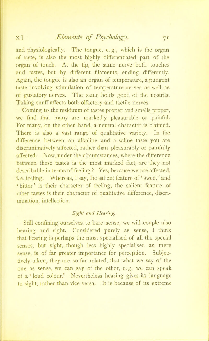 and physiologically. The tongue, e. g., which is the organ of taste, is also the most highly differentiated part of the organ of touch. At the tip, the same nerve both touches and tastes, but by different filaments, ending differently. Again, the tongue is also an organ of temperature, a pungent taste involving stimulation of temperature-nerves as well as of gustatory nerves. The same holds good of the nostrils. Taking snuff affects both olfactory and tactile nerves. Coming to the residuum of tastes proper and smells proper, we find that many are markedly pleasurable or painful. For many, on the other hand, a neutral character is claimed. There is also a vast range of qualitative variety. In the difference between an alkaline and a saline taste you are discriminatively affected, rather than pleasurably or painfully affected. Now, under the circumstances, where the difference between these tastes is the most marked fact, are they not describable in terms of feeling ? Yes, because we are affected, i. e. feeling. Whereas, I say, the salient feature of ‘ sweet ’ and ‘ bitter ’ is their character of feeling, the salient feature of other tastes is their character of qualitative difference, discri- mination, intellection. Sight and Hearing. Still confining ourselves to bare sense, we will couple also hearing and sight. Considered purely as sense, I think that hearing is perhaps the most specialised of all the special senses, but sight, though less highly specialised as mere sense, is of far greater importance for perception. Subjec- tively taken, they are so far related, that what we say of the one as sense, we can say of the other, e. g. we can speak of a ‘ loud colour.’ Nevertheless hearing gives its language to sight, rather than vice versa. It is because of its extreme