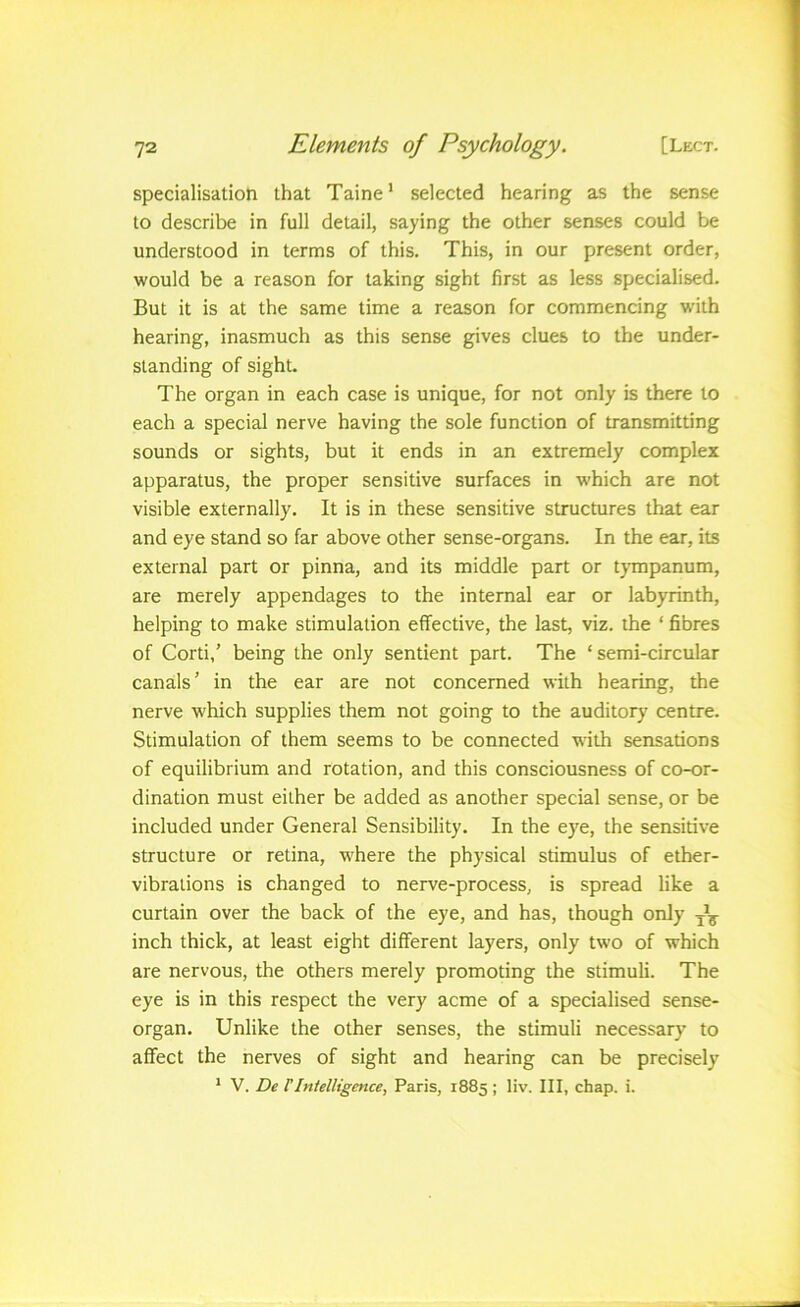 specialisation that Taine* selected hearing as the sense to describe in full detail, saying the other senses could be understood in terms of this. This, in our present order, would be a reason for taking sight first as less specialised. But it is at the same time a reason for commencing w'ith hearing, inasmuch as this sense gives clues to the under- standing of sight. The organ in each case is unique, for not only is there to each a special nerve having the sole function of transmitting sounds or sights, but it ends in an extremely complex apparatus, the proper sensitive surfaces in which are not visible externally. It is in these sensitive structures that ear and eye stand so far above other sense-organs. In the ear, its external part or pinna, and its middle part or tjanpanum, are merely appendages to the internal ear or labyrinth, helping to make stimulation effective, the last, viz. the ‘ fibres of Corti,’ being the only sentient part. The ‘semi-circular canals’ in the ear are not concerned with hearing, the nerve which supplies them not going to the auditory centre. Stimulation of them seems to be connected with sensations of equilibrium and rotation, and this consciousness of co-or- dination must either be added as another special sense, or be included under General Sensibility. In the eye, the sensitive structure or retina, w'here the physical stimulus of ether- vibrations is changed to nerve-process, is spread like a curtain over the back of the eye, and has, though only inch thick, at least eight different layers, only two of which are nervous, the others merely promoting the stimuli. The eye is in this respect the very acme of a specialised sense- organ. Unlike the other senses, the stimuli necessary to affect the nerves of sight and hearing can be precisely * V. De TIntelligence, Paris, 1885; liv. Ill, chap. i.
