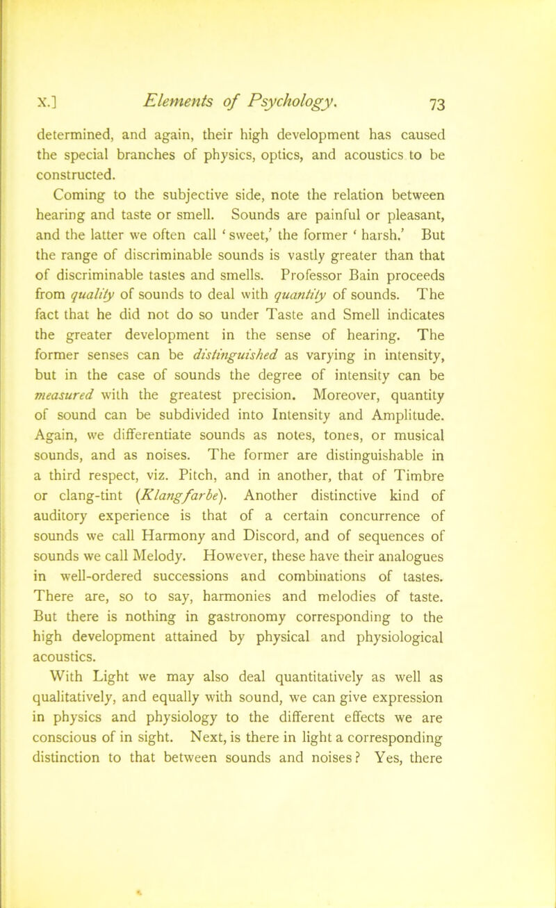 determined, and again, their high development has caused the special branches of physics, optics, and acoustics to be constructed. Coming to the subjective side, note the relation between hearing and taste or smell. Sounds are painful or pleasant, and the latter we often call ‘ sweet,’ the former ‘ harsh.’ But the range of discriminable sounds is vastly greater than that of discriminable tastes and smells. Professor Bain proceeds from quality of sounds to deal with quantity of sounds. The fact that he did not do so under Taste and Smell indicates the greater development in the sense of hearing. The former senses can be distinguished as varying in intensity, but in the case of sounds the degree of intensity can be measured with the greatest precision. Moreover, quantity of sound can be subdivided into Intensity and Amplitude. Again, we differentiate sounds as notes, tones, or musical sounds, and as noises. The former are distinguishable in a third respect, viz. Pitch, and in another, that of Timbre or clang-tint [Klangfarbe). Another distinctive kind of auditory experience is that of a certain concurrence of sounds we call Harmony and Discord, and of sequences of sounds we call Melody. However, these have their analogues in well-ordered successions and combinations of tastes. There are, so to say, harmonies and melodies of taste. But there is nothing in gastronomy corresponding to the high development attained by physical and physiological acoustics. With Light we may also deal quantitatively as well as qualitatively, and equally with sound, we can give expression in physics and physiology to the different effects we are conscious of in sight. Next, is there in light a corresponding distinction to that between sounds and noises? Yes, there