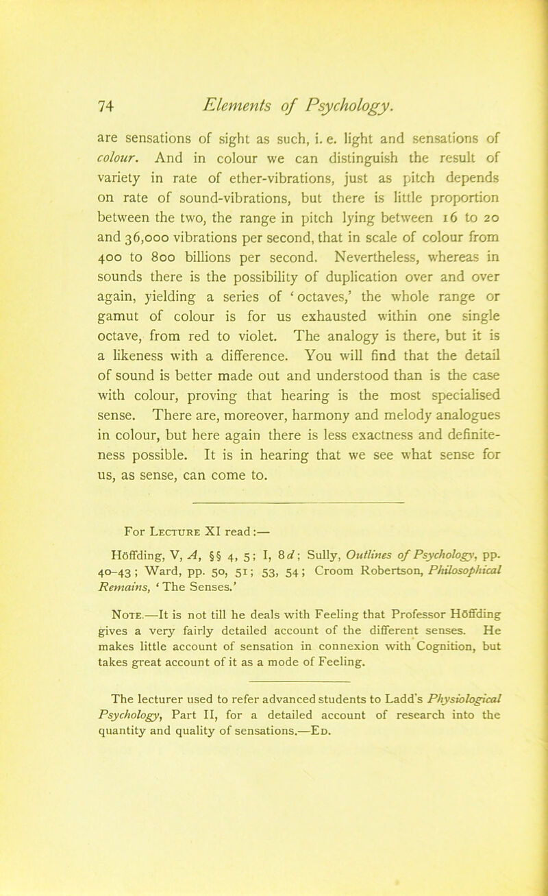 are sensations of sight as such, i. e. light and sensations of colour. And in colour we can distinguish the result of variety in rate of ether-vibrations, just as pitch depends on rate of sound-vibrations, but there is little proportion between the two, the range in pitch lying between 16 to 20 and 36,000 vibrations per second, that in scale of colour from 400 to 800 billions per second. Nevertheless, whereas in sounds there is the possibility of duplication over and over again, yielding a series of ‘octaves,’ the whole range or gamut of colour is for us exhausted within one single octave, from red to violet. The analogy is there, but it is a likeness with a difference. You will find that the detail of sound is better made out and understood than is the case with colour, proving that hearing is the most specialised sense. There are, moreover, harmony and melody analogues in colour, but here again there is less exactness and definite- ness possible. It is in hearing that we see what sense for us, as sense, can come to. For Lecture XI read:— Hoffding, V, .<4, §§ 4, 5; I, 8rf; Sully, Outlines of Psychology, pp. 40-43; Ward, pp. 50, 51; 53, 54; Groom Kohertsoii, Philosophical Remains, ‘ The Senses.’ Note.—It is not till he deals with Feeling that Professor HOflTding gives a very fairly detailed account of the different senses. He makes little account of sensation in connexion with Cognition, but takes great account of it as a mode of Feeling. The lecturer used to refer advanced students to Ladd’s Physiological Psychology, Part II, for a detailed account of research into the quantity and quality of sensations.—Ed.