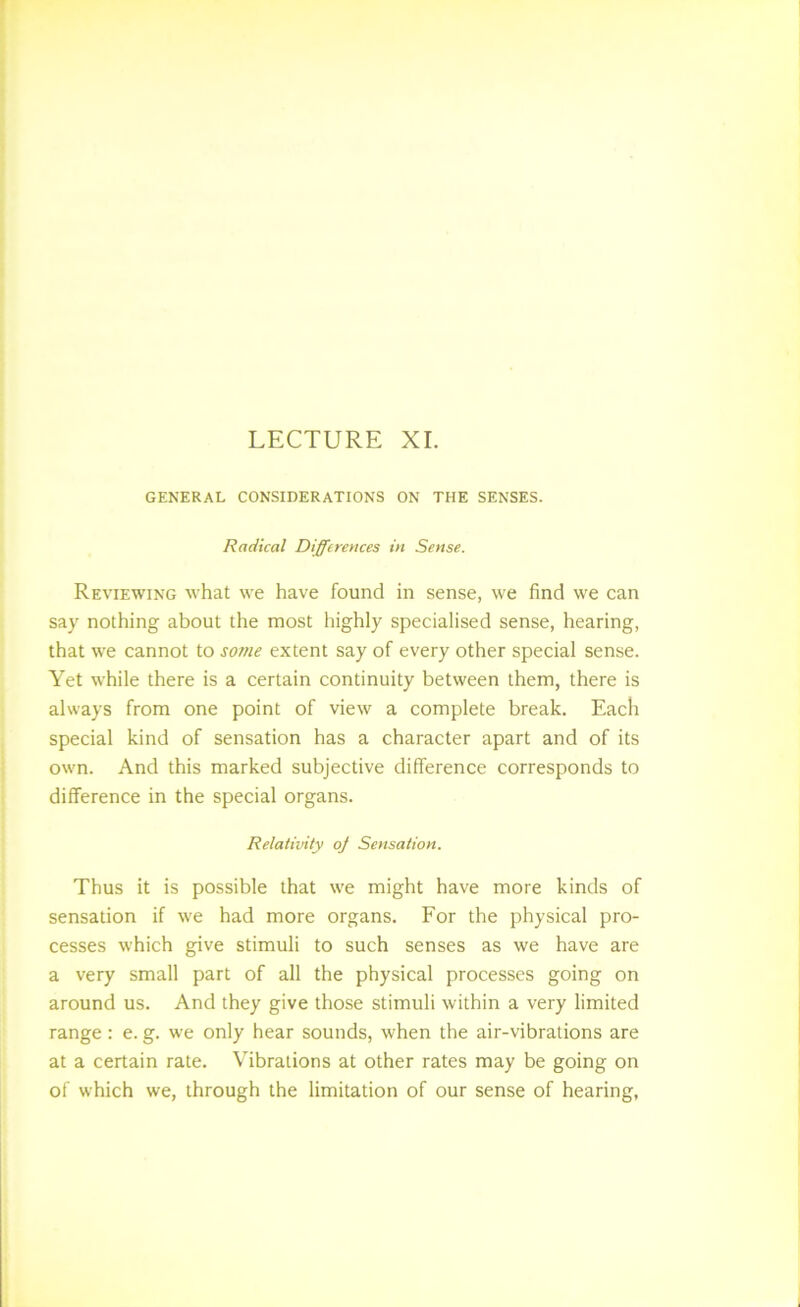 LECTURE XL GENERAL CONSIDERATIONS ON THE SENSES. Radical Differences in Sense. Reviewing what we have found in sense, we find we can say nothing about the most highly specialised sense, hearing, that we cannot to some extent say of every other special sense. Yet while there is a certain continuity between them, there is always from one point of view a complete break. Each special kind of sensation has a character apart and of its own. And this marked subjective difference corresponds to difference in the special organs. Relativity oj Sensation. Thus it is possible that we might have more kinds of sensation if we had more organs. For the physical pro- cesses which give stimuli to such senses as we have are a very small part of all the physical processes going on around us. And they give those stimuli within a very limited range : e. g. we only hear sounds, when the air-vibrations are at a certain rate. Vibrations at other rates may be going on of which we, through the limitation of our sense of hearing,
