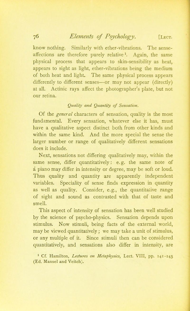 know nothing. Similarly with ether-vibrations. The sense- afifections are therefore purely relative*. Again, the same physical process that appears to skin-sensibility as heat, appears to sight as light, ether-vibrations being the medium of both heat and light. The same physical process appears differently to different senses—or may not appear (directly) at all. Actinic rays affect the photographer’s plate, but not our retina. Quality and Quantity of Sensation. Of the general characters of sensation, quality is the most fundamental. Every sensation, whatever else it has, must have a qualitative aspect distinct both from other kinds and within the same kind. And the more special the sense the larger number or range of qualitatively different sensations does it include. Next, sensations not differing qualitatively may, within the same sense, differ quantitatively: e.g. the same note of a piano may differ in intensity or degree, may be soft or loud. Thus quality and quantity are apparently independent variables. Speciality of sense finds expression in quantity as well as quality. Consider, e.g., the quantitative range of sight and sound as contrasted with that of taste and smell. This aspect of intensity of sensation has been well studied by the science of psycho-physics. Sensation depends upon stimulus. Now stimuli, being facts of the external world, may be viewed quantitatively; we may take a unit of stimulus, or any multiple of it. Since stimuli then can be considered quantitatively, and sensations also differ in intensity, are ’ Cf. Hamilton, Lectures on Metaphysics, Lect. VIII, pp. 141-145 (Ed. Hansel and Veitch).
