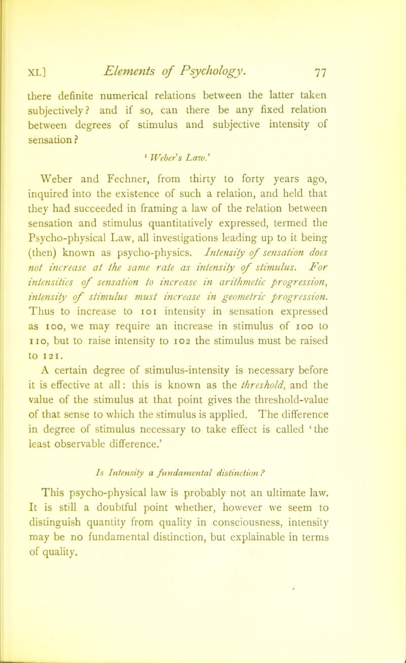 there definite numerical relations between the latter taken subjectively? and if so, can there be any fixed relation between degrees of stimulus and subjective intensity of sensation ? * Weber's Law.' Weber and Fechner, from thirty to forty years ago, inquired into the existence of such a relation, and held that they had succeeded in framing a law of the relation between sensation and stimulus quantitatively expressed, termed the Psycho-physical Law, all investigations leading up to it being (then) known as psycho-physics. Intensity of sensation does not increase at the same rate as intensity of stimulus. For intensities of seyisation to increase m arithinetic progression, intensity of stimulus must mcrease m geometric progression. Thus to increase to loi intensity in sensation expressed as loo, we may require an increase in stimulus of loo to no, but to raise intensity to 102 the stimulus must be raised to 121. A certain degree of stimulus-intensity is necessary before it is effective at all: this is known as the threshold, and the value of the stimulus at that point gives the threshold-value of that sense to which the stimulus is applied. The difference in degree of stimulus necessary to take effect is called ‘the least observable difference.’ Is Intensity a fundamental distinction ? This psycho-physical law is probably not an ultimate law. It is still a doubtful point whether, however we seem to distinguish quantity from quality in consciousness, intensity may be no fundamental distinction, but explainable in terms of quality.