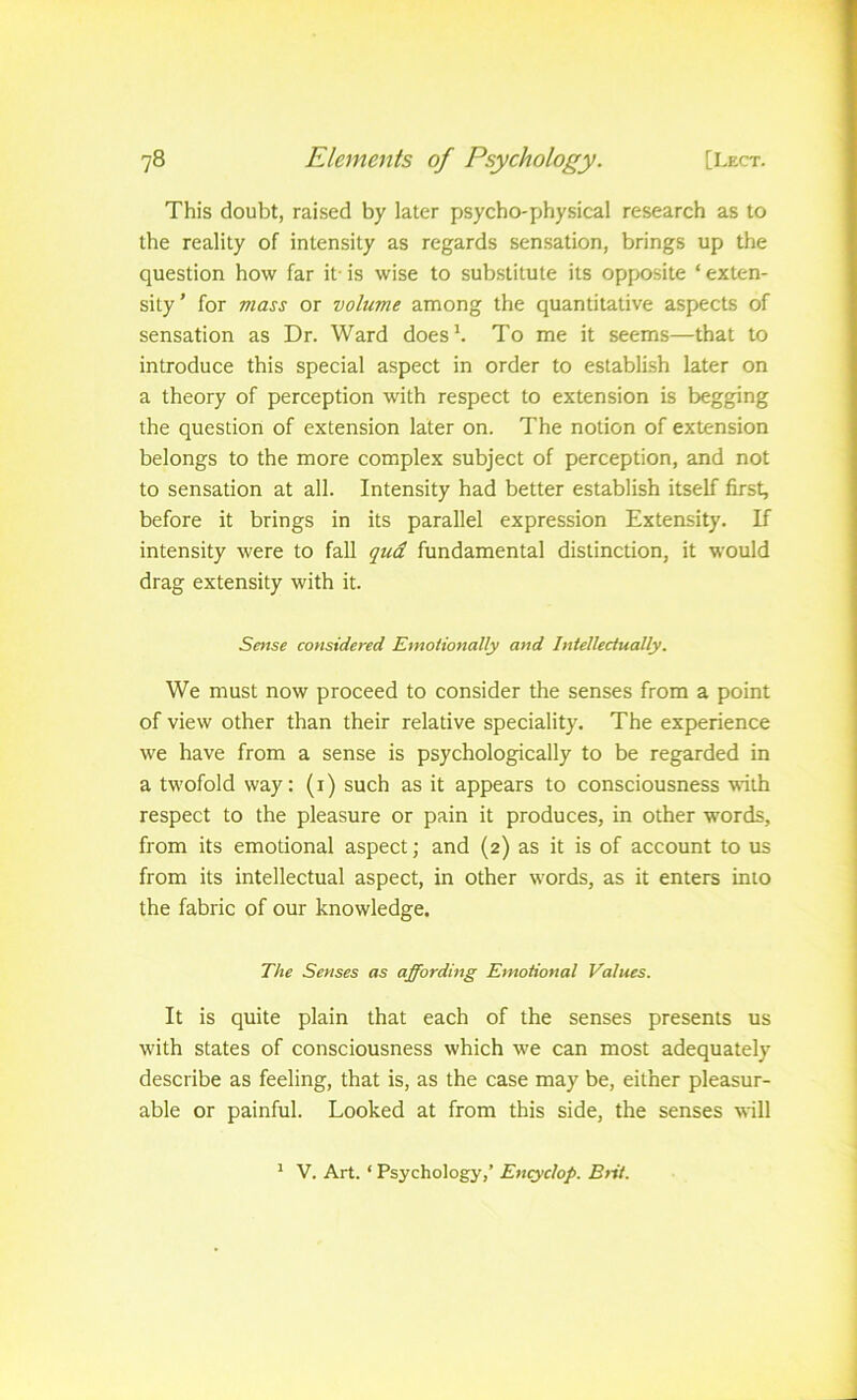 This doubt, raised by later psycho-physical research as to the reality of intensity as regards sensation, brings up the question how far it- is wise to substitute its opposite ‘ exten- sity' for mass or volume among the quantitative aspects of sensation as Dr. Ward does*. To me it seems—that to introduce this special aspect in order to establish later on a theory of perception with respect to extension is begging the question of extension later on. The notion of extension belongs to the more complex subject of perception, and not to sensation at all. Intensity had better establish itself first, before it brings in its parallel expression Extensity. If intensity were to fall qud fundamental distinction, it would drag extensity with it. Sense considered Emotionally and Intellectually. We must now proceed to consider the senses from a point of view other than their relative speciality. The experience we have from a sense is psychologically to be regarded in a twofold way: (i) such as it appears to consciousness with respect to the pleasure or pain it produces, in other words, from its emotional aspect; and (2) as it is of account to us from its intellectual aspect, in other words, as it enters into the fabric of our knowledge. The Senses as affording Emotional Values. It is quite plain that each of the senses presents us with states of consciousness which we can most adequately describe as feeling, that is, as the case may be, either pleasur- able or painful. Looked at from this side, the senses will ^ V. Art. ‘ Psychology,’ Entyclop. Btit.