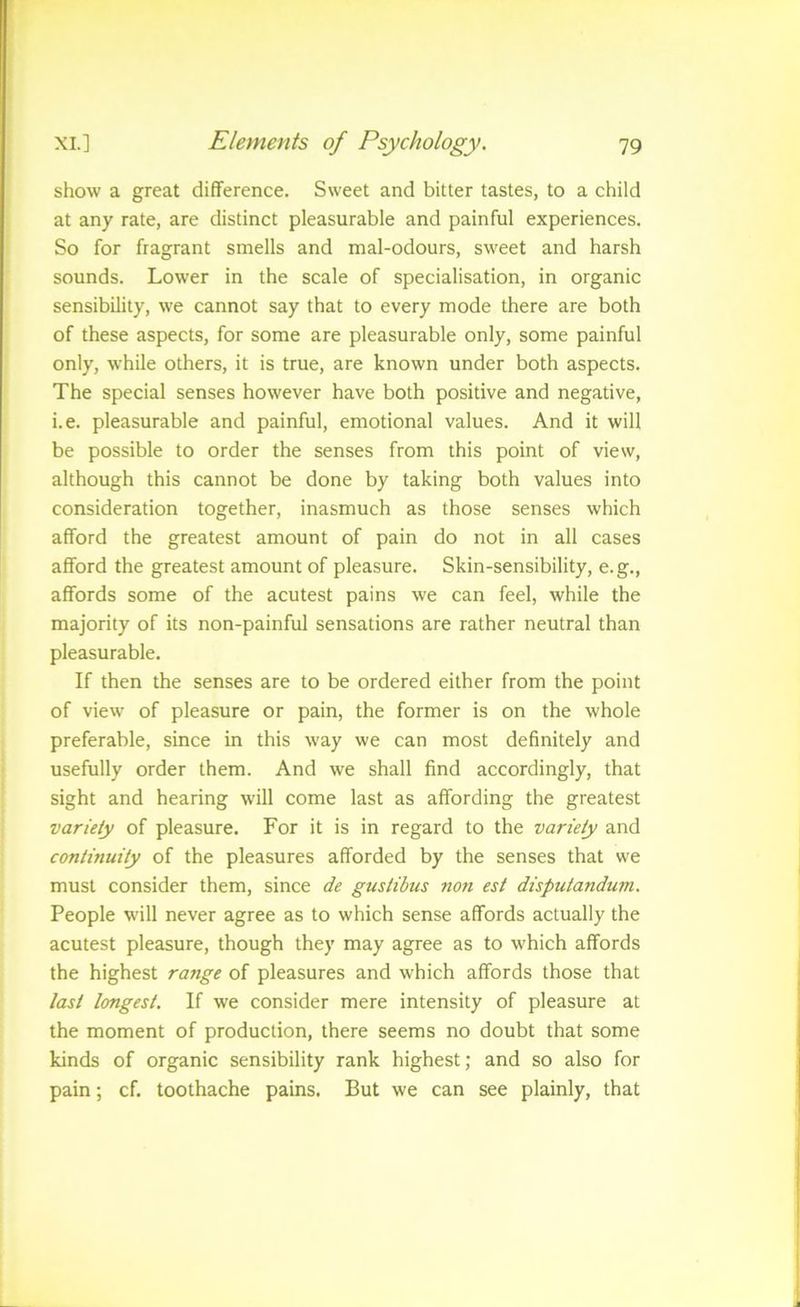 show a great difference. Sweet and bitter tastes, to a child at any rate, are distinct pleasurable and painful experiences. So for fragrant smells and mal-odours, sweet and harsh sounds. Lower in the scale of specialisation, in organic sensibility, we cannot say that to every mode there are both of these aspects, for some are pleasurable only, some painful only, while others, it is true, are known under both aspects. The special senses however have both positive and negative, i.e. pleasurable and painful, emotional values. And it will be possible to order the senses from this point of view, although this cannot be done by taking both values into consideration together, inasmuch as those senses which afford the greatest amount of pain do not in all cases afford the greatest amount of pleasure. Skin-sensibility, e.g., affords some of the acutest pains we can feel, while the majority of its non-painful sensations are rather neutral than pleasurable. If then the senses are to be ordered either from the point of view of pleasure or pain, the former is on the whole preferable, since in this way we can most definitely and usefully order them. And we shall find accordingly, that sight and hearing will come last as affording the greatest variety of pleasure. For it is in regard to the variety and continuity of the pleasures afforded by the senses that we must consider them, since de gustibus non est disputandum. People will never agree as to which sense affords actually the acutest pleasure, though they may agree as to which affords the highest range of pleasures and which affords those that last longest. If we consider mere intensity of pleasure at the moment of production, there seems no doubt that some kinds of organic sensibility rank highest; and so also for pain; cf. toothache pains. But we can see plainly, that
