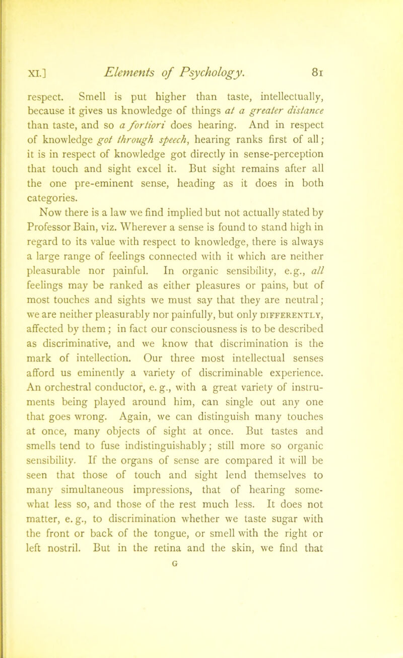 respect. Smell is put higher than taste, intellectually, because it gives us knowledge of things at a greater distance than taste, and so a fortiori does hearing. And in respect of knowledge got through speech, hearing ranks first of all; it is in respect of knowledge got directly in sense-perception that touch and sight excel it. But sight remains after all the one pre-eminent sense, heading as it does in both categories. Now there is a law we find implied but not actually stated by Professor Bain, viz. Wherever a sense is found to stand high in regard to its value with respect to knowledge, there is always a large range of feelings connected with it which are neither pleasurable nor painful. In organic sensibility, e.g., all feelings may be ranked as either pleasures or pains, but of most touches and sights we must say that they are neutral ; we are neither pleasurably nor painfully, but only differently, affected by them; in fact our consciousness is to be described as discriminative, and we know that discrimination is the mark of intellection. Our three most intellectual senses afford us eminently a variety of discriminable experience. An orchestral conductor, e. g., with a great variety of instru- ments being played around him, can single out any one that goes wrong. Again, we can distinguish many touches at once, many objects of sight at once. But tastes and smells tend to fuse indistinguishably; still more so organic sensibility. If the organs of sense are compared it will be seen that those of touch and sight lend themselves to many simultaneous impressions, that of hearing some- what less so, and those of the rest much less. It does not matter, e.g., to discrimination whether we taste sugar with the front or back of the tongue, or smell with the right or left nostril. But in the retina and the skin, we find that G