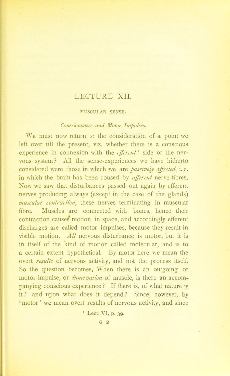 MUSCULAR SENSE. CoHsdoHstiess and Motor Impulses. We must now return to the consideration of a point we left over till the present, viz. whether there is a conscious experience in connexion with the efferent'^ side of the ner- vous system? All the sense-experiences we have hitherto considered were those in which we are passively affected, i. e. in which the brain has been roused by afferent nerve-fibres. Now we saw that disturbances passed out again by efferent nerves producing always (except in the case of the glands) musailar contraction, these nerves terminating in muscular fibre. Muscles are connected with bones, hence their contraction caused motion in space, and accordingly efferent discharges are called motor impulses, because they result in visible motion. All nervous disturbance is motor, but it is in itself of the kind of motion called molecular, and is to a certain extent hypothetical. By motor here we mean the overt results of nervous activity, and not the process itself. So the question becomes, When there is an outgoing or motor impulse, or innervation of muscle, is there an accom- panying conscious experience ? If there is, of what nature is it ? and upon what does it depend ? Since, however, by ‘ motor ’ we mean overt results of nervous activity, and since * Lect. VI, p. 39. G 2