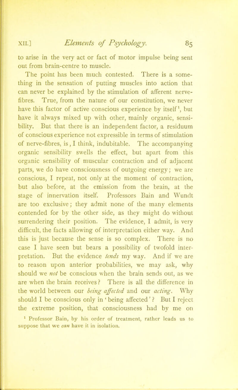 to arise in the very act or fact of motor impulse being sent out from brain-centre to muscle. The point has been much contested. There is a some- thing in the sensation of putting muscles into action that can never be explained by the stimulation of afferent nerve- fibres. True, from the nature of our constitution, we never have this factor of active conscious experience by itself’, but have it always mixed up with other, mainly organic, sensi- bility. But that there is an independent factor, a residuum of conscious experience not expressible in terms of stimulation of nerve-fibres, is, I think, indubitable. The accompanying organic sensibility swells the effect, but apart from this organic sensibility of muscular contraction and of adjacent parts, we do have consciousness of outgoing energy; we are conscious, I repeat, not only at the moment of contraction, but also before, at the emission from the brain, at the stage of innervation itself. Professors Bain and Wundt are too exclusive; they admit none of the many elements contended for by the other side, as they might do without surrendering their position. The evidence, I admit, is very difficult, the facts allowing of interpretation either way. And this is just because the sense is so complex. There is no case I have seen but bears a possibility of twofold inter- pretation. But the evidence tends my way. And if we are to reason upon anterior probabilities, we may ask, why should we not be conscious when the brain sends out, as we are when the brain receives ? There is all the difference in the world between our being affected and our acting. Why should I be conscious only in ‘ being affected’ ? But I reject the extreme position, that consciousness had by me on ' Professor Bain, by his order of treatment, rather leads us to suppose that we can have it in isolation.