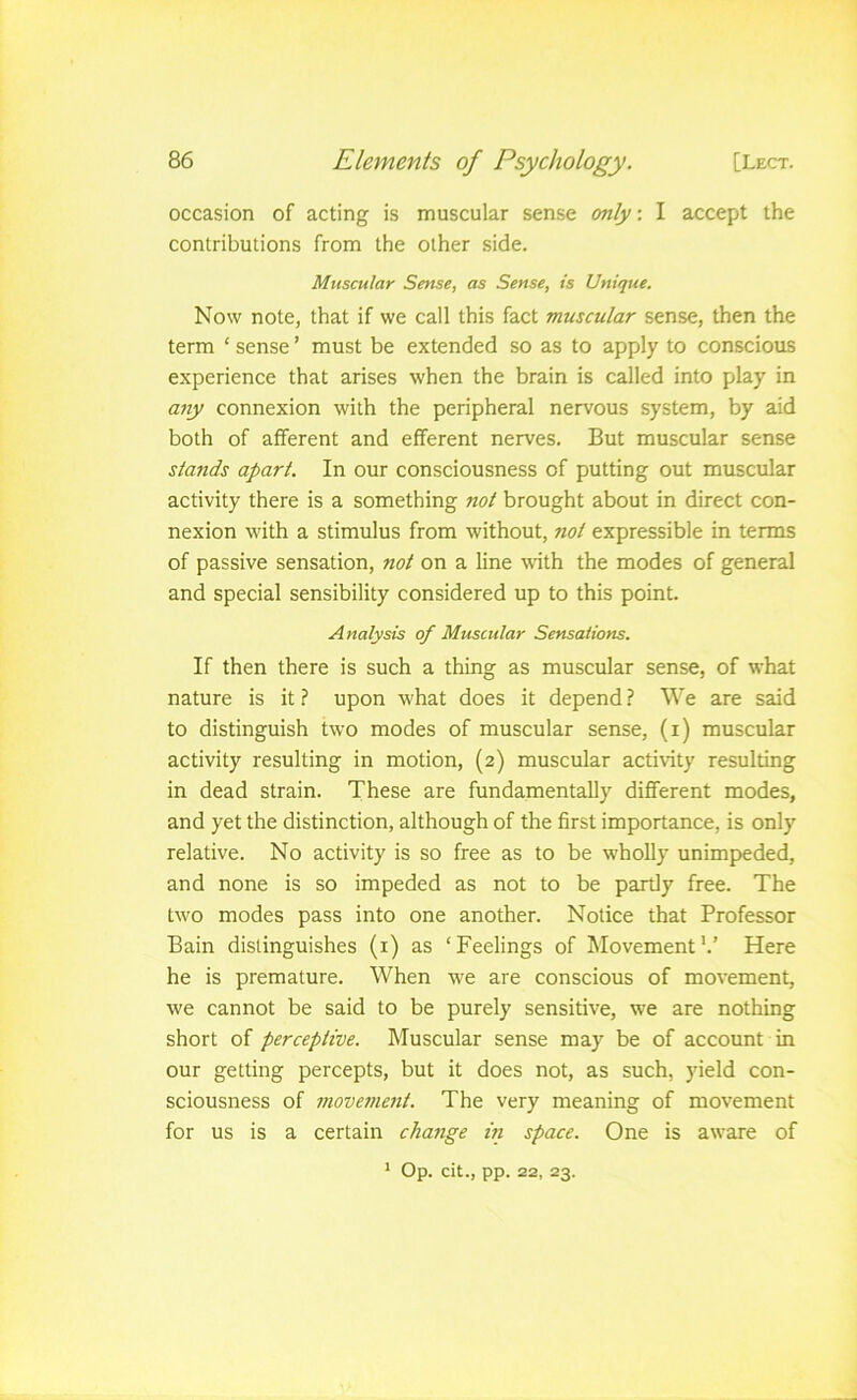 occasion of acting is muscular sense only: I accept the contributions from the other side. Muscular Sense, as Sense, is Unique. Now note, that if we call this fact muscular sense, then the term ‘ sense ’ must be extended so as to apply to conscious experience that arises when the brain is called into play in any connexion with the peripheral nervous system, by aid both of afferent and efferent nerves. But muscular sense stands apart. In our consciousness of putting out muscular activity there is a something not brought about in direct con- nexion with a stimulus from without, not expressible in terms of passive sensation, not on a line with the modes of general and special sensibility considered up to this point. Analysis of Muscular Sensations. If then there is such a thing as muscular sense, of what nature is it ? upon what does it depend ? We are said to distinguish two modes of muscular sense, (i) muscular activity resulting in motion, (2) muscular activity resulting in dead strain. These are fundamentally different modes, and yet the distinction, although of the first importance, is only relative. No activity is so free as to be wholly unimpeded, and none is so impeded as not to be partly free. The tw'o modes pass into one another. Notice that Professor Bain distinguishes (i) as ‘Feelings of Movement'.’ Here he is premature. When we are conscious of movement, we cannot be said to be purely sensitive, we are nothing short of perceptive. Muscular sense may be of account in our getting percepts, but it does not, as such, yield con- sciousness of movement. The very meaning of movement for us is a certain change iii space. One is aware of ' Op. cit., pp. 22, 23.