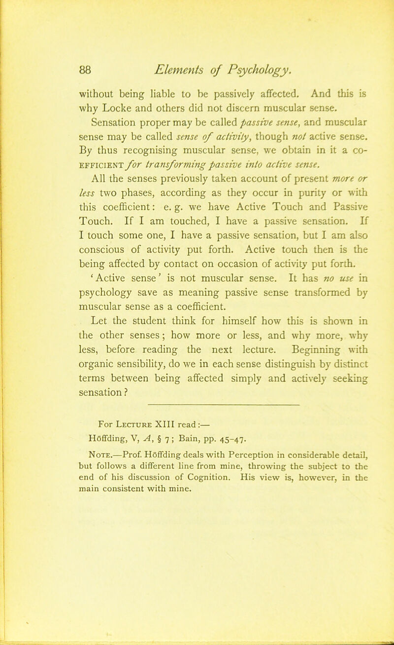 without being liable to be passively affected. And this is why Locke and others did not discern muscular sense. Sensation proper may be called passive sense, and muscular sense may be called sense of aclivily, though not active sense. By thus recognising muscular sense, we obtain in it a co- efficient for transforming passive into active sense. All the senses previously taken account of present more or less two phases, according as they occur in purity or with this coefficient: e, g, we have Active Touch and Passive Touch, If I am touched, I have a passive sensation. If I touch some one, I have a passive sensation, but I am also conscious of activity put forth. Active touch then is the being affected by contact on occasion of activity put forth, ‘Active sense’ is not muscular sense. It has no me in psychology save as meaning passive sense transformed by muscular sense as a coefficient. Let the student think for himself how this is shovsTi in the other senses; how more or less, and why more, why less, before reading the next lecture. Beginning with organic sensibility, do we in each sense distinguish by distinct terms between being affected simply and actively seeking sensation ? For Lecture XIII read:— Haffding, V, ^, § 7 ; Bain, pp. 45-47. Note.—Prof. Haffding deals with Perception in considerable detail, but follows a different line from mine, throwing the subject to the end of his discussion of Cognition. His view is, however, in the main consistent with mine.