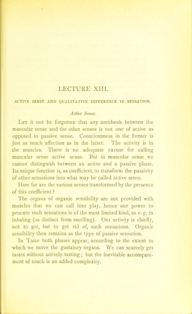 ACTIVE SENSE AND QUALITATIVE DIFFERENCE IN SENSATION. Active Sense. Let it not be forgotten that any antithesis between the muscular sense and the other senses is not one of active as opposed to passive sense. Consciousness in the former is just as much affection as in the latter. The activity is in the muscles. There is no adequate excuse for calling muscular sense active sense. But in muscular sense we cannot distinguish between an active and a passive phase. Its unique function is, as coefficient, to transform the passivity of other sensations into what may be called active sense. How far are the various senses transformed by the presence of this coefficient ? The organs of organic sensibility are not provided with muscles that we can call into play, hence our power to procure such sensations is of the most limited kind, as e. g. in inhaling (as distinct from smelling). Our activity is chiefly, not to get, but to get rid of, such sensations. Organic sensibility then remains as the type of passive sensation. In Taste both phases appear, according to the extent to which we move the gustatory organs. We can scarcely get tastes without actively tasting; but the inevitable accompani- ment of touch is an added complexity.