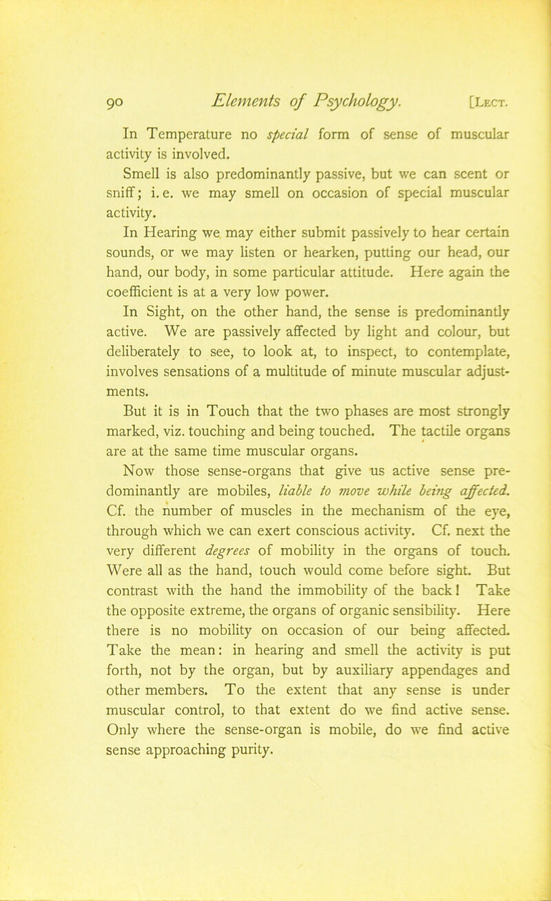 In Temperature no special form of sense of muscular activity is involved. Smell is also predominantly passive, but we can scent or snitf; i. e. we may smell on occasion of special muscular activity. In Hearing we may either submit passively to hear certain sounds, or we may listen or hearken, putting our head, our hand, our body, in some particular attitude. Here again the coefficient is at a very low power. In Sight, on the other hand, the sense is predominantly active. We are passively affected by light and colour, but deliberately to see, to look at, to inspect, to contemplate, involves sensations of a multitude of minute muscular adjust- ments. But it is in Touch that the t«'0 phases are most strongly marked, viz. touching and being touched. The tactile organs are at the same time muscular organs. Now those sense-organs that give us active sense pre- dominantly are mobiles, liable to move while beittg affected. Cf. the number of muscles in the mechanism of the eye, through which we can exert conscious activity. Cf, next the very different degrees of mobility in the organs of touch. Were all as the hand, touch would come before sight. But contrast with the hand the immobility of the back! Take the opposite extreme, the organs of organic sensibility. Here there is no mobility on occasion of our being affected. Take the mean: in hearing and smell the activity is put forth, not by the organ, but by auxiliary appendages and other members. To the extent that any sense is under muscular control, to that extent do we find active sense. Only where the sense-organ is mobile, do we find active sense approaching purity.