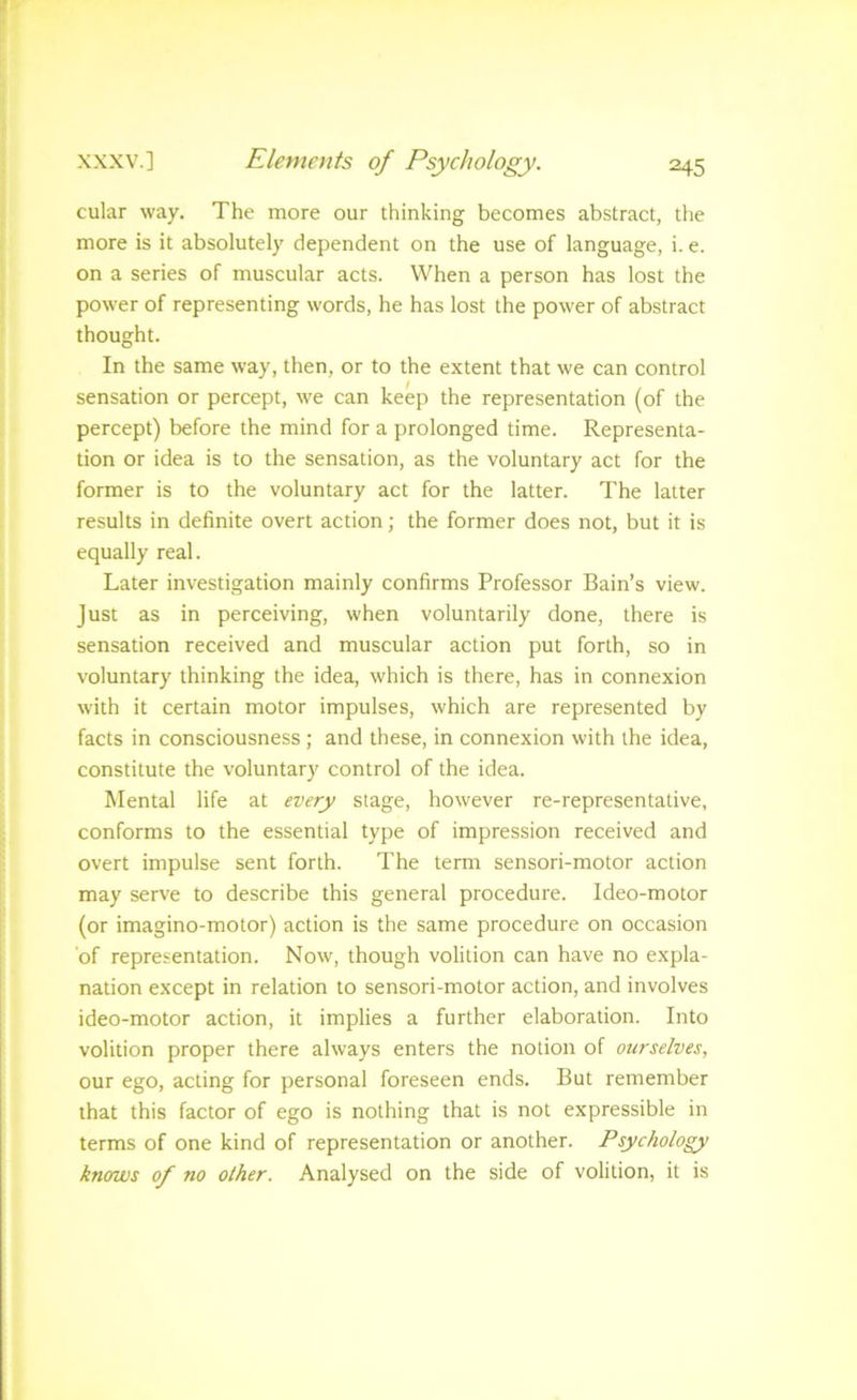cular way. The more our thinking becomes abstract, the more is it absolutely dependent on the use of language, i. e. on a series of muscular acts. When a person has lost the power of representing words, he has lost the power of abstract thought. In the same way, then, or to the extent that we can control sensation or percept, we can keep the representation (of the percept) before the mind for a prolonged time. Representa- tion or idea is to the sensation, as the voluntary act for the former is to the voluntary act for the latter. The latter results in definite overt action; the former does not, but it is equally real. Later investigation mainly confirms Professor Bain’s view. Just as in perceiving, when voluntarily done, there is sensation received and muscular action put forth, so in voluntary thinking the idea, which is there, has in connexion with it certain motor impulses, which are represented by facts in consciousness; and these, in connexion with the idea, constitute the voluntary control of the idea. Mental life at every stage, however re-representative, conforms to the essential type of impression received and overt impulse sent forth. The term sensori-motor action may serve to describe this general procedure. Ideo-motor (or imagino-motor) action is the same procedure on occasion of representation. Now, though volition can have no expla- nation except in relation to sensori-motor action, and involves ideo-motor action, it implies a further elaboration. Into volition proper there always enters the notion of ourselves, our ego, acting for personal foreseen ends. But remember that this factor of ego is nothing that is not expressible in terms of one kind of representation or another. Psychology knows of no other. Analysed on the side of volition, it is