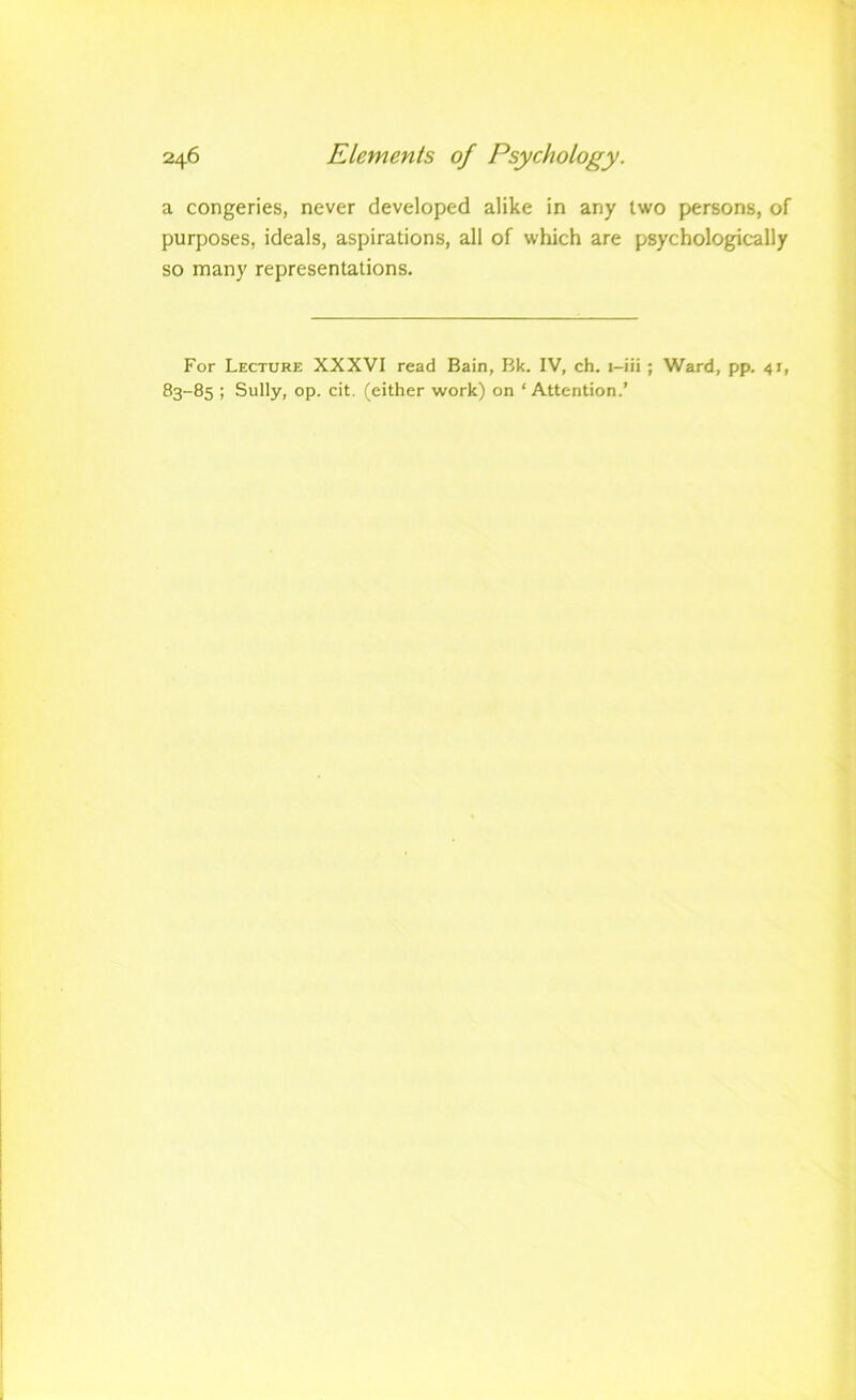 a congeries, never developed alike in any two persons, of purposes, ideals, aspirations, all of which are psychologically so many representations. For Lecture XXXVI read Bain, Bk. IV, ch. i-iii ; Ward, pp. 41, 83-85 ; Sully, op. cit. (either work) on ‘ Attention.’