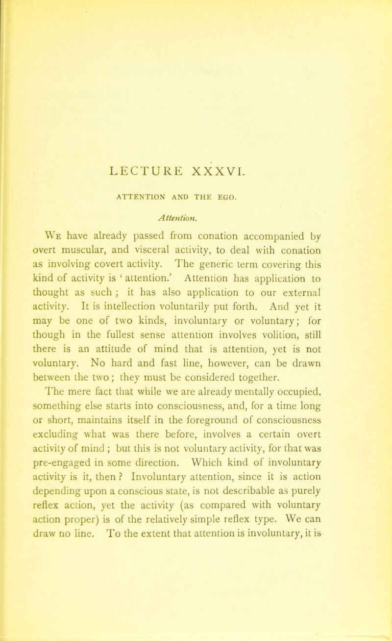 LECTURE XXXVI. ATTENTION AND THE EGO. Attention. We have already passed from conation accompanied by overt muscular, and visceral activity, to deal with conation as involving covert activity. The generic term covering this kind of activity is ‘ attention.' Attention has application to thought as such ; it has also application to our external activity. It is intellection voluntarily put forth. And yet it may be one of two kinds, involuntary or voluntary; for though in the fullest sense attention involves volition, still there is an attitude of mind that is attention, yet is not voluntary. No hard and fast line, however, can be drawn between the two; they must be considered together. The mere fact that while we are already mentally occupied, something else starts into consciousness, and, for a time long or short, maintains itself in the foreground of consciousness excluding what was there before, involves a certain overt activity of mind ; but this is not voluntary activity, for that was pre-engaged in some direction. Which kind of involuntary activity is it, then ? Involuntary attention, since it is action depending upon a conscious state, is not describable as purely reflex action, yet the activity (as compared with voluntary action proper) is of the relatively simple reflex type. We can draw no line. To the extent that attention is involuntary, it is