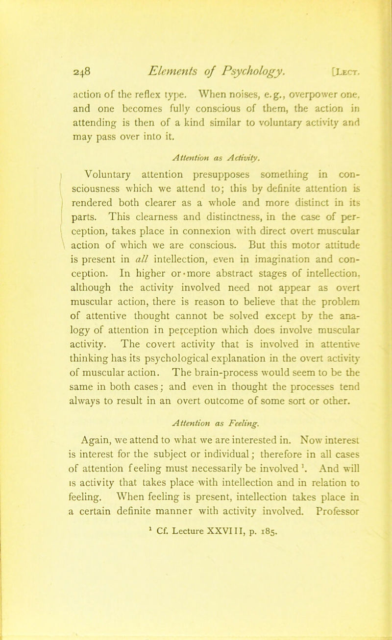 action of the reflex type. When noises, e.g., overpower one. and one becomes fully conscious of them, the action in attending is then of a kind similar to voluntary activity and may pass over into it. Attention as Activity. Voluntary attention presupposes something in con- sciousness which we attend to; this by definite attention is rendered both clearer as a whole and more distinct in its parts. This clearness and distinctness, in the case of per- ception, takes place in connexion with direct overt muscular action of which we are conscious. But this motor attitude is present in all intellection, even in imagination and con- ception. In higher or-more abstract stages of intellection, although the activity involved need not appear as overt muscular action, there is reason to believe that the problem of attentive thought cannot be solved except by the ana- logy of attention in perception which does involve muscular activity. The covert activity that is involved in attentive thinking has its psychological explanation in the overt activity of muscular action. The brain-process would seem to be the same in both cases; and even in thought the processes tend always to result in an overt outcome of some sort or other. Attention as Feeling. Again, we attend to what we are interested in. Now interest is interest for the subject or individual; therefore in all cases of attention feeling must necessarily be involved ’. And will is activity that takes place with intellection and in relation to feeling. When feeling is present, intellection takes place in a certain definite manner with activity involved. Professor ^ Cf. Lecture XXVIII, p. 185.