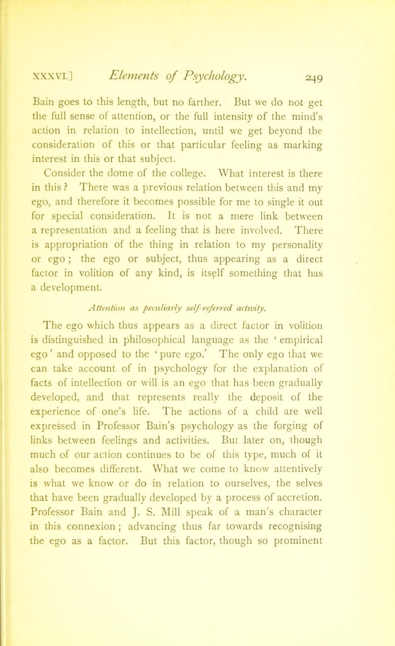 Bain goes to this length, but no farther. But we do not get the full sense of attention, or the full intensity of the mind’s action in relation to intellection, until we get beyond the consideration of this or that particular feeling as marking interest in this or that subject. Consider the dome of the college. What interest is there in this ? There was a previous relation between this and my ego, and therefore it becomes possible for me to single it out for special consideration. It is not a mere link between a representation and a feeling that is here involved. There is appropriation of the thing in relation to my personality or ego; the ego or subject, thus appearing as a direct factor in volition of any kind, is itself something that has a development. AtteHtioH as peculiarly self-referred activity. The ego which thus appears as a direct factor in volition is distinguished in philosophical language as the ‘ empirical ego ’ and opposed to the ‘ pure ego.’ The only ego that we can take account of in psychology for the explanation of facts of intellection or will is an ego that has been gradually developed, and that represents really the deposit of the experience of one’s life. The actions of a child are well expressed in Professor Bain’s psychology as the forging of links between feelings and activities. But later on, though much of our action continues to be of this type, much of it also becomes different. What we come to know attentively is what we know or do in relation to ourselves, the selves that have been gradually developed by a process of accretion. Professor Bain and J. S. Mill speak of a man’s character in this connexion; advancing thus far towards recognising the ego as a factor. But this factor, though so prominent