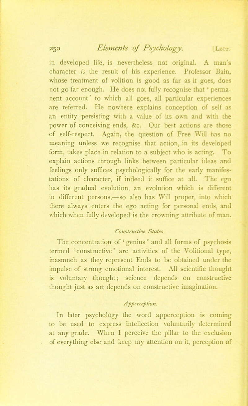 in developed life, is nevertheless not original. A man's character is the result of his experience. Professor Bain, whose treatment of volition is good as far as it goes, does not go far enough. He does not fully recognise that ‘ perma- nent account’ to which all goes, all particular experiences are referred. He nowhere explains conception of self as an entity persisting with a value of its own and with the power of conceiving ends, &c. Our be;-t actions are tho.se of self-respect. Again, the question of Free Will has no meaning unless we recognise that action, in its developed form, takes place in relation to a subject who is acting. To explain actions through links between particular ideas and feelings only suffices psychologically for the early manifes- tations of character, if indeed it suffice at all. The ego has its gradual evolution, an evolution which is different in different persons,—^so also has Will proper, into which there always enters the ego acting for personal ends, and which when fully developed is the crowning attribute of man. Constructive States. The concentration of ‘ genius ’ and all forms of psychosis termed ‘ constructive ’ are activities of the Volitional type, inasmuch as they represent Ends to be obtained under the impul.se of strong emotional interest. All scientific thought is voluntary thought; science depends on constructive thought just as art depends on constructive imagination. Apperception. In later psychology the word apperception is coming to be used to express intellection voluntarily determined at any grade. When I perceive the pillar to the exclusion of everything else and keep my attention on it, perception of
