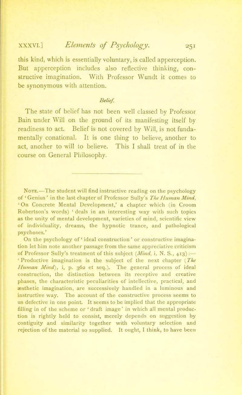 r ? I j XXXVI.] Elements of Psychology. 251 f this kind, which is essentially voluntary, is called apperception. { But apperception includes also reflective thinking, con- ^ structive imagination. With Professor Wundt it comes to 1 j be synonymous with attention. I Belief. I The state of belief has not been well classed by Professor Bain under Will on the ground of its manifesting itself by readiness to act. Belief is not covered by Will, is not funda- mentally conational. It is one thing to believe, another to act, another to will to believe. This I shall treat of in the course on General Philosophy. f Note.—The student will find instructive reading on the psychology 1 of ‘ Genius ’ in the last chapter of Professor Sully’s The Human Mind, t ‘On Concrete Mental Development,’ a chapter which (in Croom 2 Robertson’s words) ‘ deals in an interesting way with such topics j as the unity of mental development, varieties of mind, scientific view I of individuality, dreams, the hypnotic trance, and pathological * psychoses.’ k On the psychology of ‘ ideal construction ’ or constructive imagina- ' tion let him note another passage from the same appreciative criticism I of Professor Sully’s treatment of this subject {Mind, i, N. S., 413) :— ’ ‘Productive imagination is the subject of the next chapter {The *1 Human Mind), i, p. 362 et seq.). The general process of ideal \ construction, the distinction between its receptive and creative phases, the characteristic peculiarities of intellective, practical, and i £esthetic imagination, are successively handled in a luminous and i instructive way. The account of the constructive process seems to * us defective in one point. It seems to be implied that the appropriate * filling in of the scheme or ‘draft image’ in which all mental produc- J tion is rightly held to consist, merely depends on suggestion by j contiguity and similarity together with voluntary selection and rejection of the material so supplied. It ought, I think, to have been
