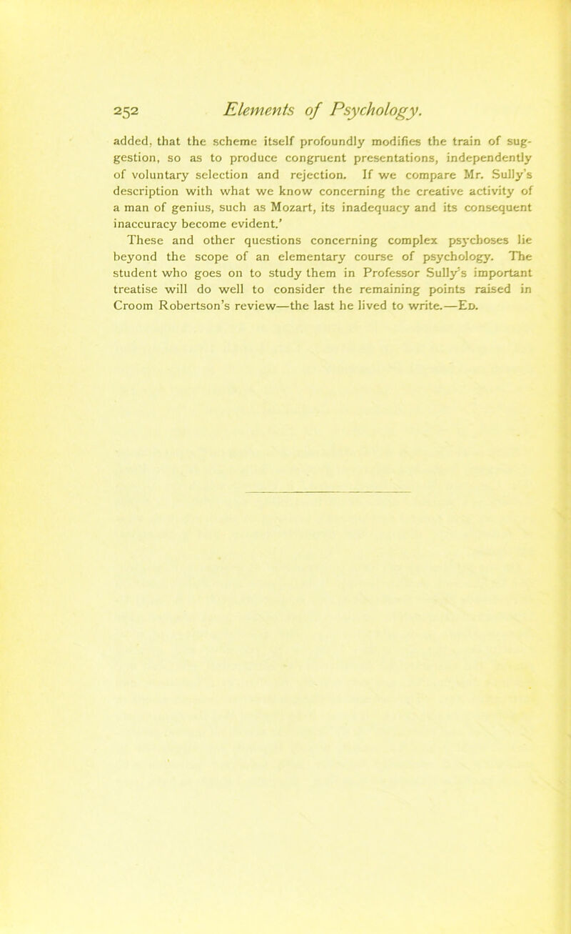 added, that the scheme itself profoundly modifies the train of sug- gestion, so as to produce congruent presentations, independently of voluntary selection and rejection. If we compare Mr. Sully’s description with what we know concerning the creative activity of a man of genius, such as Mozart, its inadequacy and its consequent inaccuracy become evident.’ These and other questions concerning complex ps3'cboses lie beyond the scope of an elementary course of psychology. The student who goes on to study them in Professor Sulljrs important treatise will do well to consider the remaining points raised in Crooin Robertson’s review—the last he lived to write.—Ed.