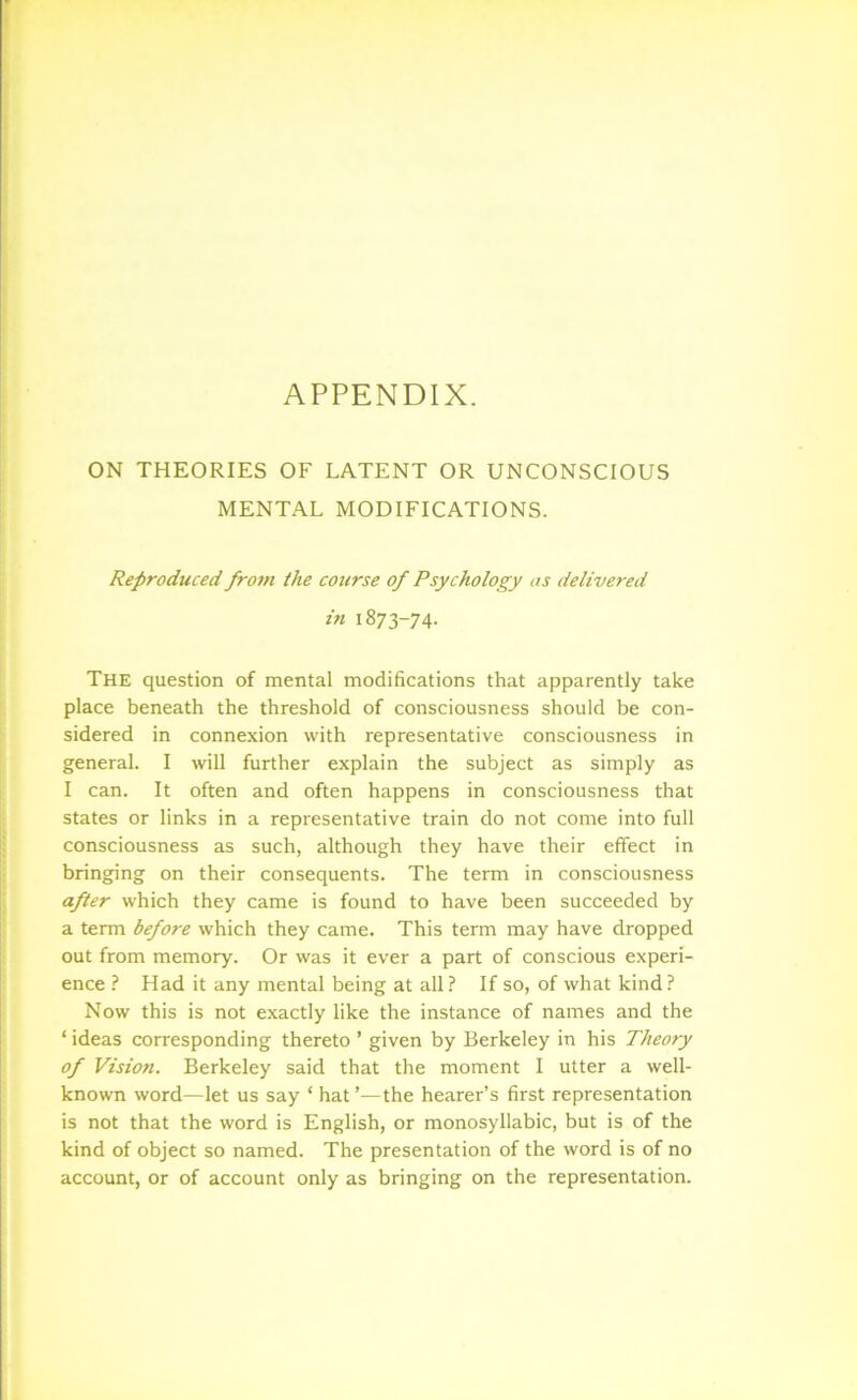 APPENDIX. ON THEORIES OF LATENT OR UNCONSCIOUS MENTAL MODIFICATIONS. Reproduced from the course of Psychology as delivered in 1873-74. The question of mental modifications that apparently take place beneath the threshold of consciousness should be con- sidered in connexion with representative consciousness in general. I will further explain the subject as simply as I can. It often and often happens in consciousness that states or links in a representative train do not come into full consciousness as such, although they have their effect in bringing on their consequents. The term in consciousness after which they came is found to have been succeeded by a term before which they came. This term may have dropped out from memory. Or was it ever a part of conscious experi- ence I Had it any mental being at all? If so, of what kind? Now this is not exactly like the instance of names and the ‘ ideas corresponding thereto ’ given by Berkeley in his Theory of Vision. Berkeley said that the moment I utter a well- known word—let us say ‘ hat ’—the hearer’s first representation is not that the word is English, or monosyllabic, but is of the kind of object so named. The presentation of the word is of no account, or of account only as bringing on the representation.